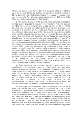 intensas por alguns outros nomes da velha-guarda e sabia um vastíssimo
repertório de um Olimpo de autores em cujo trono central sentava-se
Dorival Caymmi, essa insistência em Lupicínio me soou um pouco como
uma monomania. Ao voltar para casa, comentei com Guilherme, rindo:
“Ele é mesmo louco por Lupicínio Rodrigues!”.
      O mais curioso é que Augusto, durante nossa conversa, mencionou
o artigo que eu esquecera, e eu, que logo recuperei dele uma obscura
memória, fiquei um pouco envergonhado de não poder comentar
detalhes. Mas creio que uma cópia dele veio junto com os artigos sobre
Lupicínio e os números de Invenção que Augusto passou às minhas
mãos. Não se pode dizer que tenha havido uma verdadeira empatia
entre nós. Ele parecia mais distante do meu mundo do que o tom do
artigo dele me tinha feito imaginar. Quase todas as características
daquilo que, no meu ambiente, nós chamaríamos de um “careta” se
encontravam naquele homem metódico, muito branco, de bigode e
com um sotaque paulista imaculado. Por outro lado, nenhum traço do
brilhantismo que impressionava num Glauber, num Rogério, mesmo num
Ferreira Gullar, trazia um excedente de excitação à sua conversa
medida e clarificadora. Sua mulher, Lygia, uma pessoa muito doce e
educada - além de sintonizada intelectualmente com os interesses do
marido -, sentava-se ao seu lado demonstrando uma natural devoção a
ele. Tudo o que ele dizia - e com que ela concordava invariavelmente -
me soava certeiro e justo, e seu apoio ao movimento em que eu me
achava engajado era nitidamente sincero e notavelmente
fundamentado. Mas tudo parecia vir de longe e estar destinado a
permanecer despercebido num canto obscuro.
     De fato, repetia-se no encontro pessoal o estranhamento já
experimentado na leitura do artigo. No entanto, havia nos olhos muito
míopes de Augusto, e atravessando os círculos concêntricos das lentes
esverdeadas dos óculos, um raio permanentemente vindo de um ponto
muito preciso de sua pessoa, um raio de doçura intacta, e de louca
tenacidade na defesa dessa doçura. Isso fazia com que ele parecesse
ter um direito especial de mostrar-se absorto, como os loucos, e
também unia os pontos de outro modo dispersos de suas
demonstrações de identificação com o que me interessava. Aquilo em
seus olhos fazia dele, de repente, o menos careta de todos nós.
      Os outros artigos de Augusto, mas sobretudo alguns poemas e
textos introdutórios da revista Invenção, contribuíram para que eu
entendesse o sentido profundo dessa nossa aproximação. Um desses
textos especialmente - um quase-manifesto escrito por Décio Pignatari -
pareceu expressar exatamente minhas preocupações. E no mesmo
tom. Num tom que seria o meu se eu pudesse escrever aquilo. Havia
algo de simplista nos artigos de Augusto escritos para ser entendidos por
leitores de jornal que assistiam a festivais de música popular na
televisão, mas esse texto escrito por Pignatari, tendo sido escrito para a
bela revista de poesia que eles faziam circular a intervalos irregulares,
 