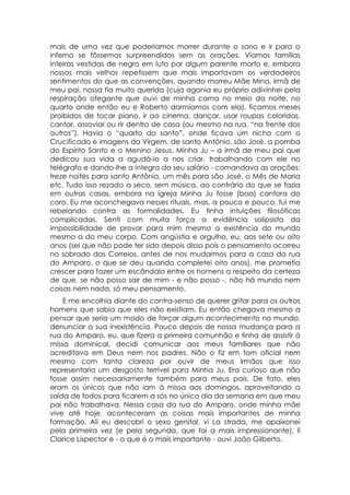 mais de uma vez que poderíamos morrer durante o sono e ir para o
inferno se fôssemos surpreendidos sem as orações. Víamos famílias
inteiras vestidas de negro em luto por algum parente morto e, embora
nossos mais velhos repetissem que mais importavam os verdadeiros
sentimentos do que as convenções, quando morreu Mãe Mina, irmã de
meu pai, nossa tia muito querida (cuja agonia eu próprio adivinhei pela
respiração ofegante que ouvi de minha cama no meio da noite, no
quarto onde então eu e Roberto dormíamos com ela), ficamos meses
proibidos de tocar piano, ir ao cinema, dançar, usar roupas coloridas,
cantar, assoviar ou rir dentro de casa (ou mesmo na rua, “na frente dos
outros”). Havia o “quarto do santo”, onde ficava um nicho com o
Crucificado e imagens da Virgem, de santo Antônio, são José, a pomba
do Espírito Santo e o Menino Jesus. Minha Ju – a irmã de meu pai que
dedicou sua vida a agudá-lo a nos criar, trabalhando com ele no
telégrafo e dando-lhe a íntegra do seu salário - comandava as orações:
treze noites para santo Antônio, um mês para são José, o Mês de Maria
etc. Tudo isso rezado a seco, sem música, ao contrário do que se fazia
em outras casas, embora na igreja Minha Ju fosse (boa) cantora do
coro. Eu me aconchegava nesses rituais, mas, a pouco e pouco, fui me
rebelando contra as formalidades. Eu tinha intuições filosóficas
complicadas. Senti com muita força a evidência solipsista da
impossibilidade de provar para mim mesmo a existência do mundo
mesmo a do meu corpo. Com angústia e orgulho, eu, aos sete ou oito
anos (sei que não pode ter sido depois disso pois o pensamento ocorreu
no sobrado dos Correios, antes de nos mudarmos para a casa da rua
do Amparo, o que se deu quando completei oito anos), me prometia
crescer para fazer um escândalo entre os homens a respeito da certeza
de que, se não posso sair de mim - e não posso -, não há mundo nem
coisas nem nada, só meu pensamento.
    E me encolhia diante do contra-senso de querer gritar para os outros
homens que sabia que eles não existiam. Eu então chegava mesmo a
pensar que seria um modo de forçar algum acontecimento no mundo,
denunciar a sua inexistência. Pouco depois de nossa mudança para a
rua do Amparo, eu, que fizera a primeira comunhão e tinha de assistir á
missa dominical, decidi comunicar aos meus familiares que não
acreditava em Deus nem nos padres. Não o fiz em tom oficial nem
mesmo com tanta clareza por ouvir de meus irmãos que isso
representaria um desgosto terrível para Minha Ju. Era curioso que não
fosse assim necessariamente também para meus pais. De fato, eles
eram os únicos que não iam á missa aos domingos, aproveitando a
saída de todos para ficarem a sós no único dia da semana em que meu
pai não trabalhava. Nessa casa da rua do Amparo, onde minha mãe
vive até hoje, aconteceram as coisas mais importantes de minha
formação. Ali eu descobri o sexo genital, vi La strada, me apaixonei
pela primeira vez (e pela segunda, que foi a mais impressionante), li
Clarice Lispector e - o que é o mais importante - ouvi João Gilberto.
 
