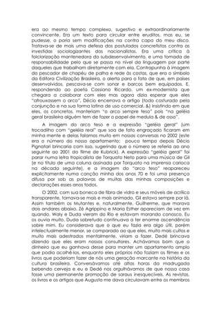era ao mesmo tempo complexo, sugestivo e extraordinariamente
convincente. Era um texto para circular entre eruditos, mas eu, se
pudesse, o poria sem modificações na contra capa do meu disco.
Tratava-se de mais uma defesa dos postulados concretistas contra as
investidas sociologizantes dos nacionalistas. Era uma crítica à
folclorização mantenedora do subdesenvolvimento, e uma tomada de
responsabilidade pelo que se passa no nível da linguagem por parte
daqueles que trabalham diretamente com ela. Contrapunha à imagem
do pescador de chapéu de palha e rede às costas, que era o símbolo
da Editora Civilização Brasileira, o alerta para o fato de que, em países
desenvolvidos, pescava-se com sonar e barcos bem equipados. E,
respondendo ao poeta Cassiano Ricardo, um ex-modernista que
chegara a colaborar com eles mas agora dizia esperar que eles
“afrouxassem o arco”, Décio encerrava o artigo (todo costurado pela
conjunção e na sua forma latina de uso comercial, &) insistindo em que
eles, os concretos, manteriam “o arco sempre teso” pois “na geléia
geral brasileira alguém tem de fazer o papel de medula & de osso”.
     A imagem do arco teso e a expressão “geléia geral” (um
trocadilho com “geléia real” que soa de fato engraçado ficaram em
minha mente e delas falamos muito em nossas conversas no 2002 (este
era o número do nosso apartamento; pouco tempo depois Décio
Pignatari brincaria com isso, sugerindo que o número se referia ao ano
seguinte ao 2001 do filme de Kubrick). A expressão “geléia geral” foi
parar numa letra tropicalista de Torquato Neto para uma música de Gil
(e no título de uma coluna assinada por Torquato na imprensa carioca
na década seguinte), e a imagem do “arco teso” reapareceu
explicitamente numa canção minha dos anos 70 e foi uma presença
difusa por sob as palavras de muitas das minhas composições e
declarações esses anos todos.
      O 2002, com sua boneca de fibra de vidro e seus móveis de acrílico
transparente, tornava-se mais e mais animado. Gil estava sempre por lá.
Assim também os Mutantes e, naturalmente, Guilherme, que morava
dois andares abaixo. Zé Agrippino e Maria Esther apareciam de vez em
quando. Waly e Duda vieram do Rio e estavam morando conosco. Eu
os ouvia muito. Duda sobretudo continuava a ter enorme ascendência
sobre mim. Eu considerava que o que eu fazia era algo útil, porém
intelectualmente menor, se comparado ao que eles, muito mais cultos e
muito mais adestrados mentalmente, viriam a fazer. Dedé brincava
dizendo que eles eram nossos consultores. Achávamos bom que o
dinheiro que eu ganhava desse para manter um apartamento amplo
que podia acolhê-los, enquanto eles próprios não faziam os filmes e os
livros que poderiam fazer de nós uma geração marcante na história da
cultura brasileira. Conversávamos até altas horas da madrugada
bebendo cerveja e eu e Dedé nos orgulhávamos de que nossa casa
fosse uma permanente promoção de saraus inesquecíveis. As revistas,
os livros e os artigos que Augusto me dava circulavam entre os membros
 