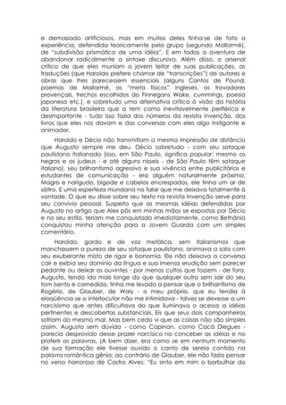 e demasiado artificiosos, mas em muitos deles tinha-se de fato a
experiência, defendida teoricamente pelo grupo (segundo Mallarmé),
de “subdivisão prismática de uma idéia”. E em todos a aventura de
abandonar radicalmente a sintaxe discursiva. Além disso, o arsenal
critico de que eles muniam o jovem leitor de suas publicações, as
traduções (que Haroldo prefere chamar de “transcrições”) de autores e
obras que lhes parecessem essenciais (alguns Cantos de Pound,
poemas de Mallarmé, os “meta físicos” ingleses, os trovadores
provençais, trechos escolhidos do Finnegans Wake, cummings, poesia
japonesa etc.), e sobretudo uma alternativa crítica à visão da história
da literatura brasileira que a tem como inevitavelmente periférica e
desimportante - tudo isso fazia dos números da revista Invenção, dos
livros que eles nos davam e das conversas com eles algo instigante e
animador.
      Haroldo e Décio não transmitiam a mesma impressão de distância
que Augusto sempre me deu. Décio sobretudo - com seu sotaque
paulistano italianado (isso, em São Paulo, significa popular: mesmo os
negros e os judeus - e até alguns nisseis - de São Paulo têm sotaque
italiano), seu brilhantismo agressivo e sua vivência entre publicitários e
estudantes de comunicação - era alguém naturalmente próximo.
Magro e narigudo, bigode e cabelos encrespados, ele tinha um ar de
sátiro. E uma esperteza mundana no falar que me deixava totalmente à
vontade. O que eu disse sobre seu texto na revista Invenção serve para
seu convívio pessoal. Suspeito que as mesmas idéias defendidas por
Augusto no artigo que Alex pôs em minhas mãos se expostas por Décio
e no seu estilo, teriam me conquistado imediatamente, como Bethânia
conquistou minha atenção para a Jovem Guarda com um simples
comentário.
      Haroldo, gordo e de voz metálica, sem italianismos que
manchassem a pureza de seu sotaque paulistano, animava a sala com
seu exuberante misto de rigor e bonomia. Ele não deixava a conversa
cair e exibia seu domínio da língua e sua imensa erudição sem parecer
pedante ou deixar os ouvintes - por menos cultos que fossem - de fora.
Augusto, tendo ido mais longe do que qualquer outro sem sair do seu
tom isento e comedido, tinha me levado a pensar que o brilhantismo de
Rogério, de Glauber, de Waly - o meu próprio, que eu tendia à
eloqüência se o interlocutor não me intimidava - talvez se devesse a um
narcisismo que antes dificultava do que iluminava o acesso a idéias
pertinentes e descobertas substanciais. Eis que seus dois companheiros
sofriam do mesmo mal. Mas bem cedo vi que as coisas não são simples
assim. Augusto sem dúvida - como Capinan, como Cacá Diegues -
parecia desprovido desse prazer narcísico no conceber as idéias e no
proferir as palavras. (A bem dizer, era como se em nenhum momento
de sua formação ele tivesse ouvido o canto de sereia contido na
palavra romântica gênio; ao contrário de Glauber, ele não fazia pensar
no verso horroroso de Castro Alves: “Eu sinto em mim o borbulhar do
 