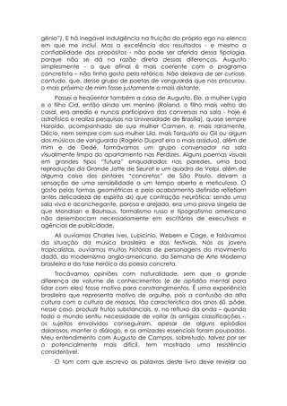 gênio”). E há inegável indulgência na fruição do próprio ego no elenco
em que me incluí. Mas a excelência dos resultados - e mesmo a
confiabilidade dos propósitos - não pode ser aferida dessa tipologia,
porque não se dá na razão direta dessas diferenças. Augusto
simplesmente - o que afinal é mais coerente com o programa
concretista – não tinha gosto pela retórica. Não deixava de ser curioso,
contudo, que, desse grupo de poetas de vanguarda que nos procurou,
o mais próximo de mim fosse justamente o mais distante.
     Passei a freqüentar também a casa de Augusto. Ele, a mulher Lygia
e o filho Cid, então ainda um menino (Roland, o filho mais velho do
casal, era arredio e nunca participava das conversas na sala - hoje é
astrofísico e realiza pesquisas na Universidade de Brasília), quase sempre
Haroldo, acompanhado de sua mulher Carmen, e, mais raramente,
Décio, nem sempre com sua mulher Lila, mais Torquato ou Gil ou algum
dos músicos de vanguarda (Rogério Duprat era o mais assíduo), além de
mim e de Dedé, formávamos um grupo conversador na sala
visualmente limpa do apartamento nas Perdizes. Alguns poemas visuais
em grandes tipos “futura” enquadrados nas paredes, uma boa
reprodução da Grande Jatte de Seurat e um quadro de Volpi, além de
alguma coisa dos pintores “concretos” de São Paulo, davam a
sensação de uma sensibilidade a um tempo aberta e meticulosa. O
gosto pelas formas geométricas e pelo acabamento definido refletiam
antes delicadeza de espírito do que contração neurótica: sendo uma
sala viva e aconchegante, porosa e arejada, era uma prova singela de
que Mondrian e Bauhaus, formalismo russo e tipografismo americano
não desembocam necessariamente em escritórios de executivos e
agências de publicidade.
      Ali ouvíamos Charles Ives, Lupicínio, Webern e Cage, e falávamos
da situação da música brasileira e dos festivais. Nós os jovens
tropicalistas, ouvíamos muitas histórias de personagens do movimento
dadá, do modernismo anglo-americano, da Semana de Arte Moderna
brasileira e da fase heróica da poesia concreta.
      Trocávamos opiniões com naturalidade, sem que a grande
diferença de volume de conhecimentos (e de aptidão mental para
lidar com eles) fosse motivo para constrangimentos. É uma experiência
brasileira que representa motivo de orgulho, pois a confusão da alta
cultura com a cultura de massas, tão característica dos anos 60, pôde,
nesse caso, produzir frutos substanciais, e, no refluxo da onda – quando
todo o mundo sentiu necessidade de voltar às antigas classificações -,
os sujeitos envolvidos conseguiram, apesar de alguns episódios
dolorosos, manter o diálogo, e as amizades essenciais foram poupadas.
Meu entendimento com Augusto de Campos, sobretudo, talvez por ser
o potencialmente mais difícil, tem mostrado uma resistência
considerável.
    O tom com que escrevo as palavras deste livro deve revelar ao
 