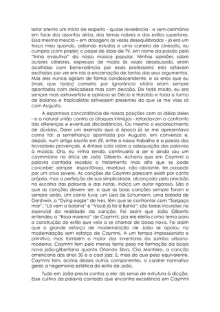 leitor atento um misto de respeito - quase reverência - e sem-cerimônia
em face dos assuntos sérios, dos temas nobres e dos estilos superiores.
Essa mesma mescla – em dosagens as vezes desequilibradas - já era um
traço meu quando, adiando estudos e uma carreira de cineasta, eu
cumpria (com prazer) o papel de ídolo de TV, em nome da paixão pela
“linha evolutiva” da nossa música popular. Minhas opiniões sobre
autores célebres, expressas de modo às vezes desabusado, eram
acolhidas com benevolência por esses professores: eles estavam
excitados por ver em nós a encarnação de tantos dos seus argumentos.
Mas eles nunca agiram de forma condescendente, e os erros que eu
(mais que todos) cometia por ignorância afoita eram sempre
apontados com delicadeza mas com decisão. De todo modo, eu era
sempre mais extrovertido e opinioso se Décio e Haroldo e toda a turma
de baianos e tropicalistas estivessem presentes do que se me visse só
com Augusto.
     A espantosa concordância de nossas posições com as idéias deles
- e a natural união contra os ataques inimigos - retardavam o confronto
das diferenças e eventuais discordâncias. Ou mesmo o esclarecimento
de dúvidas. Darei um exemplo que à época já se me apresentava
como tal: a semelhança apontada por Augusto, em conversas e,
depois, num artigo escrito em 69, entre o nosso trabalho e a poesia dos
trovadores provençais. A ênfase caía sobre a adequação das palavras
à música. Ora, eu vinha sendo, continuaria a ser e ainda sou um
caymmiano na ótica de João Gilberto. Achava que em Caymmi a
palavra cantada recebia o tratamento mais alto que se pode
conceber: sempre espontânea, revelava, não obstante, ter passado
por um crivo severo. As canções de Caymmi parecem existir por conta
própria, mas a perfeição de sua simplicidade, alcançada pela precisão
na escolha das palavras e das notas, indica um autor rigoroso. São o
que as canções devem ser, o que as boas canções sempre foram e
sempre serão. Um canto tuva, um Lied de Schumann, uma balada de
Gershwin, a “Dying eagle” de Ives, têm que se confrontar com “Sargaço
mar”, “Lá vem a baiana” e “Você já foi à Bahia”: são todas incursões no
essencial da realidade da canção. Foi assim que João Gilberto
entendeu a “Rosa morena” de Caymmi, por ele eleita como tema para
a construção do estilo que veio a se chamar de bossa nova. Foi assim
que o grande esforço de modernização de João se apoiou na
modernização sem esforço de Caymmi. A um tempo impressionista e
primitivo, mas também o maior dos inventores do samba urbano-
moderno, Caymmi tem pelo menos tanto peso na formação da bossa
nova joão-gilbertiana quanto Orlando Silva, Ciro Monteiro, a canção
americana dos anos 30 e o cool jazz. E, mais do que peso equivalente,
Caymmi tem, acima desses outros componentes, o caráter normativo
geral, a hegemonia estética do estilo de João.
     Tudo em João presta contas a ele: do senso de estrutura à dicção.
Esse cultivo da palavra cantada que encontra excelência em Caymmi
 