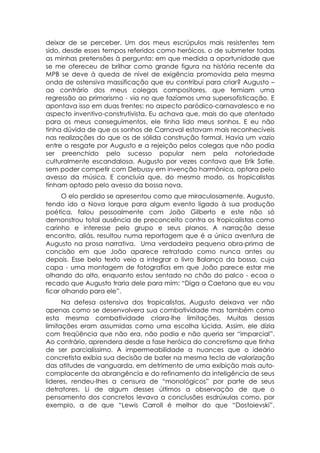 deixar de se perceber. Um dos meus escrúpulos mais resistentes tem
sido, desde esses tempos referidos como heróicos, o de submeter todas
as minhas pretensões à pergunta: em que medida a oportunidade que
se me ofereceu de brilhar como grande figura na história recente da
MPB se deve à queda de nível de exigência promovida pela mesma
onda de ostensiva massificação que eu contribuí para criar? Augusto –
ao contrário dos meus colegas compositores, que temiam uma
regressão ao primarismo - via no que fazíamos uma supersofisticação. E
apontava isso em duas frentes: no aspecto paródico-carnavalesco e no
aspecto inventivo-construtivista. Eu achava que, mais do que atentado
para os meus conseguimentos, ele tinha lido meus sonhos. E eu não
tinha dúvida de que os sonhos de Carnaval estavam mais reconhecíveis
nas realizações do que os de sólida construção formal. Havia um vazio
entre o resgate por Augusto e a rejeição pelos colegas que não podia
ser preenchido pelo sucesso popular nem pela notoriedade
culturalmente escandalosa. Augusto por vezes contava que Erik Satie,
sem poder competir com Debussy em invenção harmônica, optara pelo
avesso da música. E concluía que, do mesmo modo, os tropicalistas
tinham optado pelo avesso da bossa nova.
      O elo perdido se apresentou como que miraculosamente. Augusto,
tendo ido a Nova Iorque para algum evento ligado à sua produção
poética, falou pessoalmente com João Gilberto e este não só
demonstrou total ausência de preconceito contra os tropicalistas como
carinho e interesse pelo grupo e seus planos. A narração desse
encontro, aliás, resultou numa reportagem que é a única aventura de
Augusto na prosa narrativa. Uma verdadeira pequena obra-prima de
concisão em que João aparece retratado como nunca antes ou
depois. Esse belo texto veio a integrar o livro Balanço da bossa, cuja
capa - uma montagem de fotografias em que João parece estar me
olhando do alto, enquanto estou sentado no chão do palco - ecoa o
recado que Augusto traria dele para mim: “Diga a Caetano que eu vou
ficar olhando para ele”.
      Na defesa ostensiva dos tropicalistas, Augusto deixava ver não
apenas como se desenvolvera sua combatividade mas também como
esta mesma combatividade criara-lhe limitações. Muitas dessas
limitações eram assumidas como uma escolha lúcida. Assim, ele dizia
com freqüência que não era, não podia e não queria ser “imparcial”.
Ao contrário, aprendera desde a fase heróica do concretismo que tinha
de ser parcialíssimo. A impermeabilidade a nuances que o ideário
concretista exibia sua decisão de bater na mesma tecla de valorização
das atitudes de vanguarda, em detrimento de uma exibição mais auto-
complacente da abrangência e do refinamento da inteligência de seus
lideres, rendeu-lhes a censura de “monológicos” por parte de seus
detratores. Li de algum desses últimos a observação de que o
pensamento dos concretos levava a conclusões esdrúxulas como, por
exemplo, a de que “Lewis Carroll é melhor do que “Dostoievski”.
 