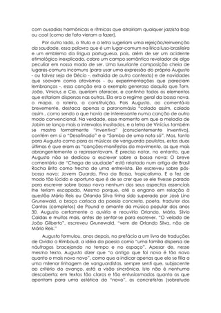 com ousadias harmônicas e rítmicas que atrairiam qualquer jazzista bop
ou cool (como de fato vieram a fazer).
     Por outro lado, o titulo e a letra sugeriam uma rejeição/reinvenção
da saudade, essa palavra que é um lugar-comum na lírica luso-brasileira
e um emblema da língua portuguesa, pois, além de ser um acidente
etimológico inexplicado, cobre um campo semântico revelador de algo
peculiar em nosso modo de ser. Uma luxuriante composição cheia de
lugares-comuns incomuns (para usar uma expressão do próprio Augusto
- ou talvez seja de Décio -, extraída de outro contexto) e de novidades
que soavam como atavismos - ou experimentações que pareciam
lembranças -, essa canção era o exemplo generoso daquilo que Tom,
João, Vinicius e Cia. queriam oferecer, e continha todos os elementos
que estariam dispersos nas outras. Ela era o regime geral da bossa nova,
o mapa, o roteiro, a constituição. Pois Augusto, ao comentá-la
brevemente, destaca apenas a paronomásia “colado assim, calado
assim , como sendo o que havia de interessante numa canção de outro
modo convencional. Na verdade, esse momento em que a melodia de
Jobim se lança mais a intervalos inusitados, e a letra de Vinícius também
se mostra formalmente “inventiva” (conscientemente inventiva),
contém em si o “Desafinado” e o “Samba de uma nota só”. Mas, tanto
para Augusto como para os músicos de vanguarda paulistas, estas duas
últimas é que eram as “canções-manifestos do movimento, as que mais
abrangentemente o representavam. É preciso notar, no entanto, que
Augusto não se dedicou a escrever sobre a bossa nova: O breve
comentário de “Chega de saudade” está relatado num artigo de Brasil
Rocha Brito como trecho de uma entrevista. Ele escreveu sobre pós-
bossa nova: Jovem Guarda, Fino da Bossa, tropicalismo. E o fez de
modo tão lúcido e oportuno que é de se crer que se ele tivesse parado
para escrever sobre bossa nova nenhum dos seus aspectos essenciais
lhe teriam escapado. Mesmo porque, até o engano em relação à
questão Mário Reis ou Orlando Silva tinha sido superado por José Lino
Grunewald, o braço carioca da poesia concreta, poeta, tradutor dos
Cantos (completos) de Pound e amante da música popular dos anos
30. Augusto certamente o ouviria e reouviria Orlando, Mário, Silvio
Caldas e muitos mais, antes de sentar-se para escrever. “O velado de
João Gilberto”, escreveu Grunewald, “vem de Orlando Silva, não de
Mário Reis.”
    Augusto formulou, anos depois, no prefácio a um livro de traduções
de Ovídio a Rimbaud, a idéia da poesia como “uma família dispersa de
náufragos bracejando no tempo e no espaço”. Apesar de, nesse
mesmo texto, Augusto dizer que “o antigo que foi novo é tão novo
quanto o mais novo novo”, como que a indicar apenas que ele se filia a
uma milenar linhagem de vanguardistas, sempre senti que, subjacente
ao critério do avanço, está a visão sincrônica. Isto não é nenhuma
descoberta: em textos tão claros e tão entusiasmados quanto os que
apontam para uma estética do “novo”, os concretistas (sobretudo
 