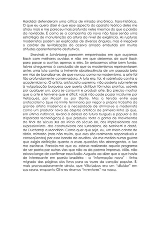 Haroldo) defenderam uma crítica de mirada sincrônica, trans-histórica.
O que eu quero dizer é que esse aspecto do aparato teórico deles me
atraiu mais e me pareceu mais profundo neles mesmos do que a paixão
da novidade. É como se a campanha do novo não fosse senão uma
estratégia de manutenção da altura do nível de exigência. As rupturas
modernistas podem ser explicadas de diversos ângulos, mas é inegável
o caráter de revitalização do acervo amado embutido em muitas
atitudes aparentemente destrutivas.
      Stravinski e Schönberg parecem empenhados em que ouçamos
Bach com melhores ouvidos e não em que deixemos de ouvir Bach
para passar a ouvi-los apenas a eles. Se arriscarmos olhar bem fundo,
talvez cheguemos à conclusão de que os modernismos representaram
antes uma luta contra a iminente obsolescência de um passado belo
em vias de banalizar-se; de que nunca, como no modernismo, a arte foi
tão profundamente conservadora. A luta era, foi, é sobretudo contra o
academicismo. O artista, aristocrata supremo, não poderia submeter-se
à vulgarização burguesa que queria distribuir fórmulas prontas, usáveis
por qualquer um, para se consumir e produzir arte. Era preciso mostrar
que a arte é terrível e que é difícil: você não pode passar incólume por
Velásquez, por Mozart ou por Dante. Mas a tensão entre esse
aristocratismo (que no limite terminaria por negar o próprio trabalho do
grande artista moderno) e a necessidade de afirmar-se o modernista
como um produtor novo de objetos artísticos de primeira linha (o que,
em última instância, levaria à defesa do futuro burguês e popular e da
disparada tecnológica) é que produziu toda a gama de movimentos
do final do século XIX ao início do século XX, dos impressionistas aos
expressionistas, dos construtivistas aos surrealistas, de Marinetti a dadá,
de Duchamp a Mondrian. Como quer que seja, eu, um mero cantor de
rádio, mimado (mas não muito, que eles são realmente responsáveis e
conseqüentes) por esse bando de eruditos, via-me metido numa guerra
que exigia definição quanto a essas questões tão abrangentes, e isso
me excitava. Parecia-me que eu estava realizando aquele programa
de ser poeta por outras vias que não as do poema impresso. Aliás, não
estava longe de confirmar essa ilusão Augusto ao dizer que o que havia
de interessante em poesia brasileira - a “informação nova” - tinha
migrado das páginas dos livros para as vozes da canção popular. E,
mais provocadoramente ainda, que Villa-Lobos era um “diluidor” em
sua seara, enquanto Gil e eu éramos “inventores” na nossa.
 