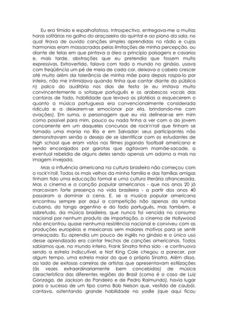 Eu era tímido e espalhafatoso. Introspectivo, entregava-me a muitas
horas solitárias no galho do araçazeiro do quintal e ao piano da sala, no
qual tirava de ouvido canções simples aprendidas no rádio e cujas
harmonias eram massacradas pelas limitações de minha percepção, ou
diante de telas em que pintava a óleo a princípio paisagens e casarios
e, mais tarde, abstrações que eu pretendia que fossem muito
expressivas. Extrovertido, falava com todo o mundo no ginásio, usava
com freqüência um pé de meia de cada cor, deixava o cabelo crescer
até muito além da tolerância de minha mãe para depois raspa-lo por
inteiro, não me intimidava quando tinha que cantar diante do público
n) palco do auditório nos dias de festa (e eu imitava muito
convincentemente o sotaque português e os arabescos vocais das
cantoras de fado, habilidade que levava as platéias a esquecerem o
quanto a música portuguesa era convencionalmente considerada
ridícula e a deixarem-se emocionar por ela, brindando-me com
ovações). Em suma, o personagem que eu via delinear-se em mim
como possível para mim, pouco ou nada tinha a ver com o do jovem
concorrente em um daqueles concursos de rock'n'roll que tinham se
tornado uma mania no Rio e em Salvador: seus participantes não
demonstravam senão o desejo de se identificar com os estudantes de
high school que eram vistos nos filmes jogando football americano e
sendo encorajados por garotas que agitavam mamãe-sacode, a
eventual rebeldia de alguns deles sendo apenas um adorno a mais na
imagem invejada.
    Mas a influência americana na cultura brasileira não começou com
o rock'n'roll. Todos os mais velhos da minha família e das famílias amigas
tinham tido uma educação formal e uma cultura literária afrancesada.
Mas o cinema e a canção popular americanos - que nos anos 20 já
marcavam forte presença na vida brasileira - a partir dos anos 40
passaram a dominar a cena. E, se a musica popular americana
encontrou sempre por aqui a competição não apenas da rumba
cubana, do tango argentino e do fado português, mas também, e
sobretudo, da música brasileira, que nunca foi vencida no consumo
nacional por nenhum produto de importação, o cinema de Hollywood
não encontrou quase nenhuma resistência nacional e conviveu com as
produções européias e mexicanas sem maiores motivos para se sentir
ameaçado. Eu aprendia um pouco de inglês no ginásio e o único uso
desse aprendizado era cantar trechos de canções americanas. Todos
sabíamos que, no mundo inteiro, Frank Sinatra tinha sido - e continuava
sendo a estrela indiscutível, e Nat King Cole chegou a parecer, por
algum tempo, uma estrela maior do que o próprio Sinatra. Além disso,
ao lado de exitosas carreiras de artistas que apresentavam estilizações
(às vezes extraordinariamente bem concebidas) de música
característica das diferentes regiões do Brasil (como é o caso de Luiz
Gonzaga, de Jackson do Pandeiro e de Pedro Raimundo), havia lugar
para o sucesso de um tipo como Bob Nelson que, vestido de caubói,
cantava, ostentando grande habilidade no yodle (que aqui ficou
 