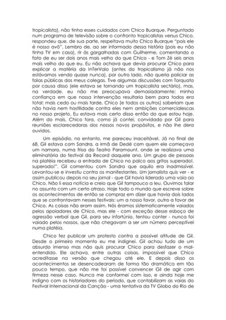 tropicalista), não tinha esses cuidados com Chico Buarque. Perguntado
num programa de televisão sobre o confronto tropicalistas versus Chico,
respondeu que, de sua parte, respeitava muito Chico Buarque “pois ele
é nosso avô”. Lembro de, ao ser informado dessa história (pois eu não
tinha TV em casa), rir às gargalhadas com Guilherme, comentando o
fato de eu ser dois anos mais velho do que Chico - e Tom Zé seis anos
mais velho do que eu. Eu não achava que devia procurar Chico para
explicar a matéria da InTerValo (antes do tropicalismo já não nos
estávamos vendo quase nunca), por outro lado, não queria policiar as
falas públicas dos meus colegas. Tive algumas discussões com Torquato
por causa disso (ele estava se tornando um tropicalista sectário), mas,
na verdade. eu não me preocupava demasiadamente: minha
confiança em que nossa intervenção resultaria bem para todos era
total: mais cedo ou mais tarde, Chico (e todos os outros) saberiam que
não havia nem hostilidade contra eles nem ambições comercialescas
no nosso projeto. Eu estava mais certo disso então do que estou hoje.
Além do mais, Chico fora, como já contei, convidado por Gil para
reuniões esclarecedoras dos nossos novos propósitos, e não lhe dera
ouvidos.
     Um episódio, no entanto, me pareceu inaceitável. Já no final de
68, Gil estava com Sandra, a irmã de Dedé com quem ele começava
um namoro, numa frisa do Teatro Paramount, onde se realizava uma
eliminatória do festival da Record daquele ano. Um grupo de pessoas
na platéia recebeu a entrada de Chico no palco aos gritos superado!,
superado!”. Gil comentou com Sandra que aquilo era inadmissível.
Levantou-se e investiu contra os manifestantes. Um jornalista quis ver - e
assim publicou depois no seu jornal - que Gil havia liderado uma vaia ao
Chico. Não li essa notícia e creio que Gil tampouco a leu. Ouvimos falar
no assunto com um certo atraso. Hoje todo o mundo que escreve sobre
os acontecimentos de então se compraz em dizer que havia dois lados
que se confrontavam nesses festivais: um a nosso favor, outro a favor de
Chico. As coisas não eram assim. Nós éramos sistematicamente vaiados
pelos apoiadores de Chico, mas ele - com exceção desse esboço de
agressão verbal que Gil, para seu infortúnio, tentou conter - nunca foi
vaiado pelos nossos, que não chegavam a ser um número perceptível
numa platéia.
      Chico fez publicar um protesto contra a possível atitude de Gil.
Desde o primeiro momento eu me indignei. Gil achou tudo de um
absurdo imenso mas não quis procurar Chico para desfazer o mal-
entendido. Ele achava, entre outras coisas, impossível que Chico
acreditasse na versão que chegou até ele. E depois disso os
acontecimentos se desencadearam de forma tão dramática em tão
pouco tempo, que não me foi possível convencer Gil de agir com
firmeza nesse caso. Nunca me conformei com isso, e ainda hoje me
indigno com os historiadores do período, que contabilizam as vaias do
Festival Internacional da Canção - uma tentativa da TV Globo do Rio de
 