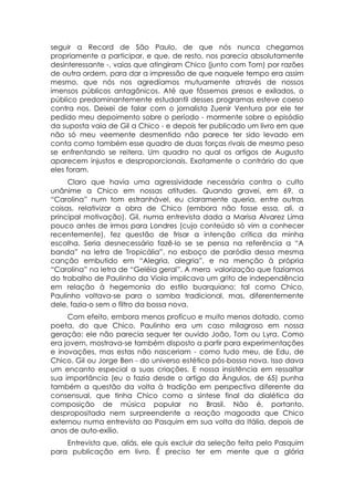 seguir a Record de São Paulo, de que nós nunca chegamos
propriamente a participar, e que, de resto, nos parecia absolutamente
desinteressante -, vaias que atingiram Chico (junto com Tom) por razões
de outra ordem, para dar a impressão de que naquele tempo era assim
mesmo, que nós nos agredíamos mutuamente através de nossos
imensos públicos antagônicos. Até que fôssemos presos e exilados. o
público predominantemente estudantil desses programas esteve coeso
contra nos. Deixei de falar com o jornalista Zuenir Ventura por ele ter
pedido meu depoimento sobre o período - mormente sobre o episódio
da suposta vaia de Gil a Chico - e depois ter publicado um livro em que
não só meu veemente desmentido não parece ter sido levado em
conta como também esse quadro de duas forças rivais de mesmo peso
se enfrentando se reitera. Um quadro no qual os artigos de Augusto
aparecem injustos e desproporcionais. Exatamente o contrário do que
eles foram.
     Claro que havia uma agressividade necessária contra o culto
unânime a Chico em nossas atitudes. Quando gravei, em 69, a
“Carolina” num tom estranhável, eu claramente queria, entre outras
coisas, relativizar a obra de Chico (embora não fosse essa, ali, a
principal motivação). Gil, numa entrevista dada a Marisa Alvarez Lima
pouco antes de irmos para Londres (cujo conteúdo só vim a conhecer
recentemente), fez questão de frisar a intenção crítica da minha
escolha. Seria desnecessário fazê-lo se se pensa na referência a “A
banda” na letra de Tropicália”, no esboço de paródia dessa mesma
canção embutido em “Alegria, alegria”, e na menção à própria
“Carolina” na letra de “Geléia geral”. A mera valorização que fazíamos
do trabalho de Paulinho da Viola implicava um grito de independência
em relação à hegemonia do estilo buarquiano: tal como Chico,
Paulinho voltava-se para o samba tradicional, mas, diferentemente
dele, fazia-o sem o filtro da bossa nova.
     Com efeito, embora menos profícuo e muito menos dotado, como
poeta, do que Chico, Paulinho era um caso milagroso em nossa
geração: ele não parecia sequer ter ouvido João, Tom ou Lyra. Como
era jovem, mostrava-se também disposto a partir para experimentações
e inovações, mas estas não nasceriam - como tudo meu, de Edu, de
Chico. Gil ou Jorge Ben - do universo estético pós-bossa nova. Isso dava
um encanto especial a suas criações. E nossa insistência em ressaltar
sua importância (eu o fazia desde o artigo da Ângulos, de 65) punha
também a questão da volta à tradição em perspectiva diferente da
consensual, que tinha Chico como a síntese final da dialética da
composição de música popular no Brasil. Não é, portanto,
despropositada nem surpreendente a reação magoada que Chico
externou numa entrevista ao Pasquim em sua volta da Itália, depois de
anos de auto-exílio.
    Entrevista que, aliás, ele quis excluir da seleção feita pelo Pasquim
para publicação em livro. É preciso ter em mente que a glória
 