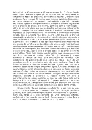 indiscutível de Chico nos anos 60 era um empecilho à afirmação do
nosso projeto. Porque, em princípio, todos os seus apoiadores (que eram
virtualmente todos os brasileiros) deveriam nos rejeitar. O máximo que
podíamos fazer - o que Gil tentou fazer naquele episódio desastrado -
era mostrar a quem ia se tornando partidário de nossa visão que não
era preciso agredir Chico para afirmá-la. Porque estávamos seguros de
que a criação de Chico, ela mesma, ganharia com a relativização -
além de ser estimulada por novos desafios. A imprensa naturalmente
preferia acompanhar as manifestações mais infelizes, que dessem uma
impressão de disputa mesquinha - no que não estava necessariamente
errada, pois o jornalista não deve mesmo estar disposto a crer na
complexidade das boas intenções das celebridades que ele ajuda a
criar. Muito do absurdo que se lê nos jornais é a voz inconsciente dos
agentes dos fatos relatados e não apenas a maquiavélica maquinação
dos donos de jornal e a mediocridade de um ou outro miserável que
precisa segurar seu emprego nas redações. Mas isso não quer dizer que
eu deva, de minha parte, me submeter às versões sinistras que resultam
de sua atividade. Apenas que é preciso saber ler os jornais de modo
psicanalítico. Ainda hoje parece aos jornalistas mais voluptuoso extrair
uma farpa de uma fala minha contra Chico (ou vice-versa) do que
examinar o sentido de toda essa dificuldade ter resultado num
crescimento da produtividade dele como da nossa - além de um
amadurecimento e aprofundamento da nossa amizade. Não é de
forma nenhuma o caso de termos estado brigando no passado e
estarmos posando de sempre amiguinhos agora. Chico foi, em todas as
oportunidades, o mais elegante, discreto e generoso de todos os nossos
colegas. Conheço-o bem e sempre soube que é isso que ele é, além de
um virtuoso das rimas e dos ritmos verbais: um sujeito excepcionalmente
elegante, discreto e generoso. À época mesma em que o
enfrentamento de nossos projetos se deu, eu não tinha dele outra
imagem. A imprensa e a “opinião pública”, porém, preferiam crer numa
disputa caricatural. A briga real com Vandré, por exemplo, tem sido, no
entanto, perfeitamente ignorada pela imprensa, agora como então.
      Simplesmente não era excitante o suficiente - e era real, ou seja,
muito complexa para ser acompanhada. Toda energia precisava
(precisa) estar dedicada a empobrecer as relações entre os “grandes”.
Com isso, força-se o esquecimento de uma conquista estética,
profissional e humana de que o Brasil não poderia abrir mão. Esta a
razão de meu tom revoltado quando abordo a questão.
 