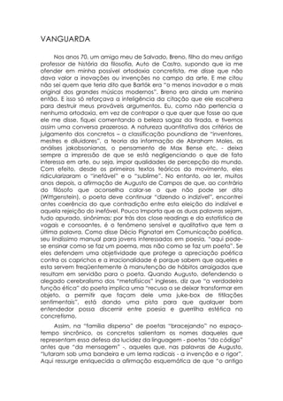 VANGUARDA

      Nos anos 70, um amigo meu de Salvado, Breno, filho do meu antigo
professor de história da filosofia, Auto de Castro, supondo que ia me
ofender em minha possível ortodoxia concretista, me disse que não
dava valor a inovações ou invenções no campo da arte. E me citou
não sei quem que teria dito que Bartók era “o menos inovador e o mais
original dos grandes músicos modernos”. Breno era ainda um menino
então. E isso só reforçava a inteligência da citação que ele escolhera
para destruir meus prováveis argumentos. Eu, como não pertencia a
nenhuma ortodoxia, em vez de contrapor o que quer que fosse ao que
ele me disse, fiquei comentando a beleza sagaz da tirada, e tivemos
assim uma conversa prazerosa. A natureza quantitativa dos critérios de
julgamento dos concretos – a classificação poundiana de “inventores,
mestres e diluidores”, a teoria da informação de Abraham Moles, as
análises jakobsonianas, o pensamento de Max Bense etc. - deixa
sempre a impressão de que se está negligenciando o que de fato
interessa em arte, ou seja, impor qualidades de percepção do mundo.
Com efeito, desde os primeiros textos teóricos do movimento, eles
ridicularizaram o “inefável” e o “sublime”. No entanto, ao ler, muitos
anos depois, a afirmação de Augusto de Campos de que, ao contrário
do filósofo que aconselha calar-se o que não pode ser dito
(Wittgenstein), o poeta deve continuar “dizendo o indizível”, encontrei
antes coerência do que contradição entre esta eleição do indizível e
aquela rejeição do inefável. Pouco Importa que as duas palavras sejam,
tudo apurado, sinônimas: por trás dos close readings e da estatística de
vogais e consoantes, é o fenômeno sensível e qualitativo que tem a
última palavra. Como disse Décio Pignatari em Comunicação poética,
seu lindíssimo manual para jovens interessados em poesia, “aqui pode-
se ensinar como se faz um poema, mas não como se faz um poeta”. Se
eles defendem uma objetividade que protege a apreciação poética
contra os caprichos e a irracionalidade é porque sabem que aqueles e
esta servem freqüentemente à manutenção de hábitos arraigados que
resultam em servidão para o poeta. Quando Augusto, defendendo o
alegado cerebralismo dos “metafísicos” ingleses, diz que “a verdadeira
função ética” do poeta implica uma “recusa a se deixar transformar em
objeto, a permitir que façam dele uma juke-box de titilações
sentimentais”, está dando uma pista para que qualquer bom
entendedor possa discernir entre poesia e guerrilha estética no
concretismo.
     Assim, na “família dispersa” de poetas “bracejando” no espaço-
tempo sincrônico, os concretos salientam os nomes daqueles que
representam essa defesa da lucidez da linguagem - poetas “do código”
antes que “da mensagem” -, aqueles que, nas palavras de Augusto,
“lutaram sob uma bandeira e um lema radicais - a invenção e o rigor”.
Aqui ressurge enriquecida a afirmação esquemática de que “o antigo
 