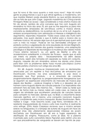 que foi novo é tão novo quanto o mais novo novo”. Hoje há muita
gente se perguntando o que é que afinal significou o modernismo, em
que medida Webern pode obsoletar Brahms, ou que sentido devemos
dar ao fato de que John Cage - jogando moedinhas do I Ching e lendo
Finnegans Wake ao acaso – seja considerado o mais criativo músico do
fim do século. Lembro de uma conversa que tive com Augusto em
Amaralina no inicio dos anos 70, em que eu lhe expunha os para mim
impressionantes arrazoados de Lévi-Strauss contra a música atonal,
concreta ou dodecafônica, na ouverture de Le cru et le cuit. Augusto,
embora acompanhando com admiração e interesse a inteligência dos
argumentos, respondeu impassível: “Todas essas coisas são muito bem
pensadas, mas quem decide o que é melhor para a música são os
melhores músicos. Há sempre algo que só é perceptível para quem está
com a mão na massa”. Pode-se ver nas Demoiselles d'Avignon um
protesto contra a vulgarização da vicIa (saudades do Ancien Régime?),
uma premonição dos horrores das guerras modernas, uma adaptação
psicológica à disparada da tecnologia e à mudança dos valores morais
(“novo sistema nervoso”), ou um gesto de libertar o olho do
academicismo esterilizante: a intuição de Picasso - aquilo que só está
por inteiro na própria obra - necessariamente vai além dessas
conjecturas, sejam elas tomadas em separado ou todas em conjunto.
Augusto, naquele dia em Amaralina, estava me dando uma chave
para lidar com os problemas deste nosso mundo pós-utópico (como
Haroldo preferiu chamá-lo num artigo dos anos 80).
      Em 68, Augusto mostrou-se impressionado com as declarações
arrancadas por um repórter a Paul McCartney de entusiasmo por
Stockhausen. Ouvindo, nos anos subseqüentes, o pop doce e
desossado que Paul produziu - e a enxurrada de canções
programadamente digestivas ou programadamente transgressivas que
se seguiram ao espetacular crescimento do mercado de música pop
depois dos Beatles -, pode-se imaginar o fastio e o dessabor de um
homem como Augusto diante da canção popular. E os tropicalistas não
estiveram fora da roda. Eles mesmos nós... - teriam cedo ou tarde que
exibir, de forma mais ou menos nobre em cada caso, as marcas de
origem da atividade que escolheram: produção de canções banais
para competir no mercado. (Sendo que, no Brasil, o crescimento desse
mercado significa, em si mesmo, uma conquista nacional.) Augusto
segue combatendo pela música impopular: Boulez Stockhausen, Berio,
Varèse e Cage - mais Giacinto Scelsi, Luigi Nono. Ustvólskaia etc. A
resistente impopularidade da música culta mais inventiva é realmente
uma esfinge. (Otto Maria Carpeaux escreveu que a música sempre
esteve na retaguarda.) E o lampejo de euforia de Augusto em face do
possível (mas não ulteriormente desenvolvido) interesse do jovem
McCartney por Stockhausen em 68 era a fugaz esperança de
decifração do enigma. Produssumo, como já disse, foi a palavra
inventada pelo outro concretista Décio Pignatari para definir uma era
em que procedimentos de vanguarda se davam em top-hits de pop-
 