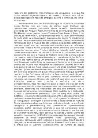 rock. Um dos problemas mais instigantes da vanguarda - e o que faz
muitos artistas instigantes fugirem dela como o diabo da cruz - é sua
dúbia disposição em face da ambição, que lhe é intrínseca, de tornar-
se a norma.
      Recentemente ouvi de Arto Lindsay que os músicos e produtores
dessas formas mais em voga de dance music (techno) são
consumidores vorazes justamente desse repertório heroicamente
defendido por Augusto. Assim, muito mais do que Paul pode ter ouvido
Stockhausen, esses garotos ouvem Varèse e Cage, Boulez e Berio. E, me
diz Arto, só falam nisso. O que pensar? Nos anos 70, vozes conservadoras
(e muito úteis) já se levantavam para protestar contra “o modernismo
nas ruas”. Mas onde e como se formará o ouvido coletivo naturalmente
familiarizado com a música dos pós-serialistas ou pós-dodecafônicos? E
que mundo será esse em que uma música assim soe como música ao
ouvido de “todos”? Ao ver quadros de Monet, meu filho de cinco anos
comentou que eles eram “muito malfeitos se vistos de perto”, embora
“parecessem bem-feitos” se olhados à distância. Eu próprio não sei dizer
exatamente por que a música de Webern (sobretudo a mais radical)
me pareceu indiscutivelmente bela desde a primeira audição. Serão os
garotos da techno-dance um embrião de minoria de massa? O que
acontecera ao ouvido tonal tal como o conhecemos se o fracasso de
público da música mais impopular for superado? Quando eu vi MTV
pela primeira vez, em Nova Iorque, escrevi um artigo intitulado “Vendo
canções” (intencionalmente usando os dois sentidos da palavra vendo)
em que faço perguntas um pouco mais superficiais mas que apontam
na mesma direção: os procedimentos de filmes de vanguarda, jogados
no lixo pelo cinema sério e pelo comercial, tinham finalmente se
refugiado ali naqueles filmecos de rock'n'roll, que eram a um tempo
ilustrações erráticas das canções e anúncios dos discos
correspondentes. Hoje não agüento assistir a vídeos de rock por muito
tempo: o excesso de imagens esforçando-se por parecerem bizarras me
entediam, sobretudo na velocidade em que são editadas. Mas a
questão permanece: as referências ao Chien andalou ou a Metropolis -
e todo o permanente parentesco com Le sang d'um poète, de
Cocteau - estão num vídeo de rock exatamente e apenas como formas
de Mondrian na minissaia de uma puta ou só agora o “modernismo” ou
as “vanguardas” começam a perder direito a esses nomes de ruptura?
Diante do realismo desencantado (na verdade ardendo de excitação
retrógrada e pré-humanista) dos comentaristas aparentemente
corajosos, prefiro continuar amando o que foi conquistado pelos
modernismos e todos os seus desdobramentos. Diante da capitulação
às leis narrativas de Hollywood, continuo festejando Godard. Diante dos
jornalistas que atacam os filósofos franceses e alemães porque eles não
escrevem de modo anglofilamente “claro” (jornalístico), louvo
Heidegger escrevendo sobre Nietzsche, e Deleuze sobre Proust. Saúdo a
chegada de Arnaldo Antunes e Carlinhos Brown e Chico Science contra
a crítica que se submete (explicitamente!) ao número de cópias
 