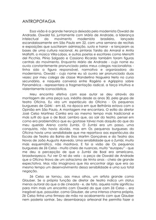 ANTROPOFAGIA

      Essa visão é a grande herança deixada pelo modernista Oswald de
Andrade. Oswald foi, juntamente com Mário de Andrade, a liderança
intelectual     do     movimento      modernista    brasileiro,  lançado
escandalosamente em São Paulo em 22, com uma semana de recitais
e exposições que suscitaram admiração, susto e horror - e lançaram as
bases de uma cultura nacional. As pintoras Tarsila do Amaral e Anita
Malfatti, o músico Villa-Lobos, e outros poetas e escritores como Menotti
del Picchia, Plínio Salgado e Cassiano Ricardo também foram figuras
centrais do movimento. Enquanto Mário de Andrade - cujo nome eu
ouvia constantemente pronunciado pelos meus colegas nacionalistas -
tinha sido a figura responsável, normativa e organizadora do
modernismo, Oswald - cujo nome eu só ouvira ser pronunciado duas
vezes: por meu colega de classe Wanderlino Nogueira Neto no curso
secundário, e naquela conversa entre Rogério e Agrippino sobre
Panamérica - representara a fragmentação radical, a força intuitiva e
violentamente iconoclástica.
     Meu encontro efetivo com esse autor se deu através da
montagem de uma peça sua, inédita desde os anos 30, pelo grupo de
teatro Oficina. Eu vira um espetáculo do Oficina - Os pequenos
burgueses de Górki - em 65, na época em que Bethânia estava com o
Opinião em São Paulo. A montagem me encantara. O estilo do diretor
José Celso Martinez Corrêa era ao mesmo tempo mais tradicional e
mais sutil do que o de Boal. Lembro que, ao sair do teatro, pensei em
como era problemático que eu gostasse talvez mais daquilo do que do
meu querido Arena conta Zumbi. O Zumbi era um passo, uma
conquista, não havia dúvida, mas em Os pequenos burgueses do
Oficina havia uma sensibilidade que me reportava aos espetáculos da
Escola de Teatro da Bahia de Eros Martim Gonçalves e do Teatro dos
Novos de João Augusto Azevedo. Uma sensibilidade que o Zumbi, muito
mais esquemático, não mostrava. E foi a visão de Os pequenos
burgueses de Zé Celso - muito cheio de nuances, muito “europeu” - que
me deu a percepção de que o Zumbi de Boal era americano,
broadwayesco. Fui ver O rei da vela - a peça de Oswald de Andrade
que o Oficina tirava de um ostracismo de trinta anos - cheio de grande
expectativa. Mas não imaginava que iria encontrar algo que era ao
mesmo tempo um desenvolvimento dessa sensibilidade e uma sua total
negação.
    Zé Celso se tornou, aos meus olhos, um artista grande como
Glauber. Se a própria função de diretor de teatro indica um status
menos autoral do que a de cineasta - e, de fato, aquela noite significou
para mim mais um encontro com Oswald do que com Zé Celso -, era
inegável que, possuidor, como Glauber, de uma intensa chama própria,
Zé Celso tinha uma firmeza de mão no acabamento com que Glauber
nem poderia sonhar. Seu desembaraço artesanal lhe permitia fazer o
 