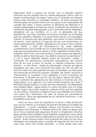 espectador sentir o espaço de acordo com a intenção poética
profunda que lhe inspirara esta ou aquela disposição cênica, esta ou
aquela movimentação de corpos, vozes e luz. O canhestro em Glauber
muitas vezes intensifica a mensagem estética - Zé Celso produzia tais
intensificações em acordo íntimo com seu gosto e sua capacidade de
controle dos meios. A peça continha os elementos de deboche e a
mirada antropológica de Terra em transe. O primeiro ato recebera um
tratamento de gosto expressionista, com o anti-herói central, Abelardo I,
atendendo em seu escritório, um a um, os devedores de seus
empréstimos, que eram mantidos numa jaula e tratados às chicotadas
pelo seu assistente, Abelardo II; as roupas eram escuras, as maquiagens
marrons, à exceção dos dois Abelardos, que tinham os rostos pintados
de branco, como palhaços. O segundo ato era uma chanchada: um
painel berrantemente colorido representava em traços meio cubistas,
meio infantis, a baía de Guanabara.,no Rio, onde Abelardo
confraternizava com a família de sua mulher Heloisa de Lesbos: a gorda
mãe que ouve galanteios do genro; o irmão integralista (nazifascista); a
irmãzinha menor com suas luvas de boxe; o irmão veado que deplora a
família (e grita a toda hora que “seu destino é pescar nos penhascos”):
a avó a quem Abelardo dedica versos de Lamartine (...Babo, o
compositor de sensacionais marchinhas carnavalescas dos mesmos
anos 30 em que a peça foi escrita); o visitante americano (numa
primeira - e mais eficaz - versão do personagem caricato do agente
imperialista que seria uma constante das peças do CPC da UNE nos
anos 60; todos num palco giratório em que as boutades e as indicações
das transações econômicas pessoais, familiares, de classes, nacionais e
internacionais se sucediam numa agilidade e numa vivacidade de
entontecer. O terceiro ato era em tom de ópera. Heloisa de Lesbos -
que no primeiro ato aparecera de terno branco e fumando por uma
longa piteira, e no segundo num maiô futurista prateado que fazia a
atriz (Itala Nandi) parecer um robô do filme Metrópolis, uma Barbarella,
uma Modesty Blase - agora estava no centro do palco com um longo
vestido negro cuja cauda ocupava o grande círculo que fora giratório
no ato anterior, chorando a miséria em que caiu Abelardo (um arrivista
com quem ela, “aristocrata” do café, se casara por conveniência
econômica), vitima da sagacidade de seu assistente homônimo - e do
imperialista americano.
     Muito da força visual do espetáculo se devia a Hélio Eichbauer-
que, por isso mesmo, é uma figura de grande importância na história do
tropicalismo -, o jovem cenógrafo carioca que estudara na Tcheco-
Eslováquia com Swoboda. A unidade cênica de cada um desses atos
só se tornou possível pela segurança técnica e imaginação inventiva
desse grande artista brasileiro (cujos trabalhos enriquecem nosso teatro
até hoje, e com quem tenho colaborado na criação de meus shows de
música - tendo inclusive usado como ilustração de capa do meu disco
Estrangeiro sua maquete para o cenário do segundo ato de O rei da
vela). Mas havia uma tensão inevitável - e muito salutar para esse
 