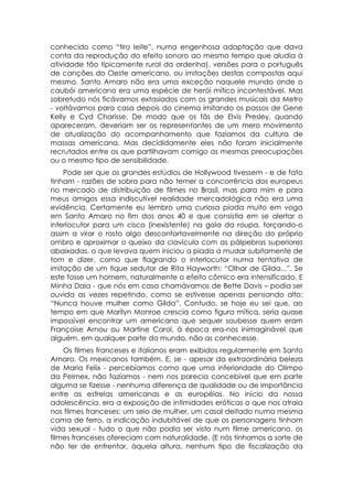 conhecido como “tiro leite”, numa engenhosa adaptação que dava
conta da reprodução do efeito sonoro ao mesmo tempo que aludia à
atividade tão tipicamente rural da ordenha), versões para o português
de canções do Oeste americano, ou imitações destas compostas aqui
mesmo. Santo Amaro não era uma exceção naquele mundo onde o
caubói americano era uma espécie de herói mítico incontestável. Mas
sobretudo nós ficávamos extasiados com os grandes musicais da Metro
- voltávamos para casa depois do cinema imitando os passos de Gene
Kelly e Cyd Charisse. De modo que os fãs de Elvis Presley, quando
apareceram, deveriam ser os representantes de um mero movimento
de atualização do acompanhamento que fazíamos da cultura de
massas americana. Mas decididamente eles não foram inicialmente
recrutados entre os que partilhavam comigo as mesmas preocupações
ou o mesmo tipo de sensibilidade.
    Pode ser que os grandes estúdios de Hollywood tivessem - e de fato
tinham - razões de sobra para não temer a concorrência dos europeus
no mercado de distribuição de filmes no Brasil, mas para mim e para
meus amigos essa indiscutível realidade mercadológica não era uma
evidência, Certamente eu lembro uma curiosa piada muito em voga
em Santo Amaro no fim dos anos 40 e que consistia em se alertar o
interlocutor para um cisco (inexistente) na gola da roupa, forçando-o
assim a virar o rosto algo desconfortavelmente na direção do próprio
ombro e aproximar o queixo da clavícula com as pálpebras superiores
abaixadas, o que levava quem iniciou a piada a mudar subitamente de
tom e dizer, como que flagrando o interlocutor numa tentativa de
imitação de um tique sedutor de Rita Hayworth: “Olhar de Gilda...”. Se
este fosse um homem, naturalmente o efeito cômico era intensificado. E
Minha Daia - que nós em casa chamávamos de Bette Davis – podia ser
ouvida as vezes repetindo, como se estivesse apenas pensando alto:
“Nunca houve mulher como Gilda”. Contudo, se hoje eu sei que, ao
tempo em que Marilyn Monroe crescia como figura mítica, seria quase
impossível encontrar um americano que sequer soubesse quem eram
Françoise Arnou ou Martine Carol, à época era-nos inimaginável que
alguém, em qualquer parte do mundo, não as conhecesse.
    Os filmes franceses e italianos eram exibidos regularmente em Santo
Amaro. Os mexicanos também. E, se - apesar da extraordinária beleza
de Maria Felix - percebíamos como que uma inferioridade do Olimpo
da Pelmex, não fazíamos - nem nos parecia concebível que em parte
alguma se fizesse - nenhuma diferença de qualidade ou de importância
entre as estrelas americanas e as européias. No início da nossa
adolescência, era a exposição de intimidades eróticas o que nos atraia
nos filmes franceses: um seio de mulher, um casal deitado numa mesma
cama de ferro, a indicação indubitável de que os personagens tinham
vida sexual - tudo o que não podia ser visto num filme americano, os
filmes franceses ofereciam com naturalidade. (E nós tínhamos a sorte de
não ter de enfrentar, àquela altura, nenhum tipo de fiscalização da
 