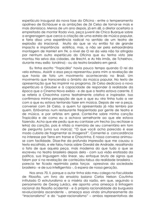 espetáculo inaugural da nova fase do Oficina - entre o temperamento
apolíneo de Eichbauer e as ambições de Zé Celso de tornar-se mais e
mais dionisíaco. Menos de um ano depois, já em 68, o diretor aceitaria a
empreitada de montar Roda viva, peça juvenil de Chico Buarque sobre
a engrenagem que cerca a criação de uma estrela de música popular,
e faria disso uma experiência radical no sentido de um teatro de
explosão do irracional. Muito do que se viu então foi de grande
impacto e importância estética, mas, a não ser pela extraordinária
montagem de Hamlet em 94, o nível de O rei da vela não foi atingido
por nenhum outro espetáculo do Oficina que eu tenha visto (ele
montou Na selva das cidades, de Brecht, e As três irmãs, de Tchekhov,
durante meu exílio londrino) - ou do teatro brasileiro em geral.
      Eu tinha escrito “Tropicália” havia pouco tempo quando O rei da
vela estreou. Assistir a essa peça representou para mim a revelação de
que havia de fato um movimento acontecendo no Brasil. Um
movimento que transcendia o âmbito da música popular. No texto de
apresentação que fez imprimir no programa, Zé Celso dedicava o novo
espetáculo a Glauber e à capacidade de responder à realidade da
época que o Cinema Novo exibia - e de que o teatro estava carente. E
se referia a Chacrinha como teatralmente criativo e inspirador. Isso
confirmava minha percepção de que o que eu vira tinha tudo a ver
com o que eu estava tentando fazer em música. Depois de ver a peça,
conversei com Zé Celso, a quem fui apresentado já não lembro por
quem. Estávamos num restaurante freqüentado por gente de teatro e
de música, e por artistas em geral. Contei-lhe sobre minha canção
Tropicália e de como eu a achava semelhante ao que ele estava
fazendo. Acho que ele pediu que eu cantasse um trecho (ou recitasse a
letra) da canção, pois é nítida a memória de seu comentário em tom
de pergunta (uma sua marca): “O que você acha parecido é esse
modo cubista de fragmentar as imagens?”. Comentei a concordância
no interesse por Terra em transe e Chacrinha. E nossa conversa animou-
se com facilidade. Disse-lhe da profunda impressão que me causou o
texto escolhido, e ele falou horas sobre Oswald de Andrade, ressaltando
o fato de que aquela peça, mais moderna do que tudo o que se
escreveu no teatro brasileiro depois dela - com sua visão erotizada da
política, sua linguagem não linear, seu enfoque bruto de signos que
falam por si na revelação de conteúdos-tabus da realidade brasileira -,
parecia ter ficado reprimida pelas forças opressivas da sociedade
brasileira - e de sua intelligentsia -, à espera de nossa geração.
      Nos anos 70, li, porque o autor tinha sido meu colega na Faculdade
de Filosofia, um livro do ensaísta baiano Carlos Nelson Coutinho
intitulado O estruturalismo e a miséria da razão, em que, seguindo o
pensamento de Georg Lukács, ele aponta uma ameaça à linhagem
racional da filosofia ocidental - e à própria racionalidade da burguesia
revolucionária ascendente -, ameaça essa vinda simultaneamente do
“irracionalismo” e do “super-racionalismo” – ambos representativos de
 