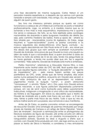 uma fase decadente da mesma burguesia. Carlos Nelson é um
pensador marxista respeitado e, a despeito de nos vermos com grande
raridade e sempre com brevidade, meu amigo. Ou, de qualquer modo,
alguém de quem gosto.
      Seu livro me interessou primeiro porque eu queria ver como
funcionava a cabeça de um intelectual conhecido se posta a trabalhar
profissionalmente. Logo, no entanto, e à medida mesma que eu ia
achando o livro mais e mais esquemático, impressionou-me o quanto
me servia a carapuça. De fato, se eu fora rejeitado pelos sociólogos
nacionalistas da esquerda e pelos burgueses moralistas da direita (ou
seja, pelo caminho mediano da razão), tivera p apoio de - atrairá ou
fora atraído por - irracionalistas (como Zé Agrippino, Zé Celso, Jorge
Mautner) e “super-racionalistas” (como os poetas concretos e os
músicos seguidores dos dodecafônicos). Uma figura, contudo - eu
estava agora descobrindo em São Paulo entre 67 e 68 -, era visível por
trás desses dois grupos que nem sempre se aceitaram mutuamente:
Oswald de Andrade. Uma prova de que Oswald os (nos) unia aquém ou
além da razão é que o racionalista Boal, a quem encontrei à saída do
Oficina na noite da estréia de O rei da vela, tendo me perguntado se
eu havia gostado, e tendo me ouvido dizer que sim, fez o seguinte
comentário: “Não adianta, Oswald de Andrade está morto e enterrado.
      Prefiro Vianninha”, referindo-se a Oduvaldo Vianna Filho, o mais
importante autor teatral saído do CPC da UNE. Boal queria dizer com
isso que aquelas figuras caricatas - o “burguês decadente”, o “agente
do imperialismo” etc. - pelo menos faziam sentido nas peças
panfletárias do CPC, onde, ainda que de forma simplista, elas eram
postas numa perspectiva política, enquanto em Oswald elas serviam a
uma visão anárquica de que só se depreendiam, no máximo,
julgamentos morais (o burguês “corno”, o jovem aristocrata
“homossexual”, o arrivista “filisteu” etc.). Ora, para mim Oswald estava
apenas nascendo, e suas figuras pareciam disparatadas justamente
porque, em vez de servir como ilustração para idéias supostamente
indiscutíveis, instigavam a imaginação a uma crítica da nacionalidade,
da história e da linguagem. Em breve eu descobriria que o teatro de
Oswald de Andrade era a parte mais fraca de sua obra - e O rei da
vela, talvez a parte mais fraca do seu teatro. Tudo o que eu vira ali,
estava melhor posto em sua poesia, seus romances e seus manifestos.
      Antes de Zé Celso, os poetas concretos vinham se encarregando
de ressuscitar Oswald. Uma antologia de poemas introduzida por longo
ensaio de Haroldo de Campos e um artigo de Décio Pignatari, “Marco
Zero de Andrade”, forçavam a reintrodução entre os protagonistas da
literatura brasileira da figura de Oswald, até então envolta em silêncio
ou lembrada apenas como a de um piadista inconseqüente e um
vanguardista datado. Quando eu disse a Augusto o efeito que o
contato com Oswald tinha produzido em mim, ele logo animou-se a me
passar os textos de Décio e Haroldo, e considerou o meu entusiasmo
 