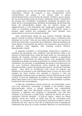 uma confirmação a mais das afinidades entre eles, concretos, e nós,
tropicalistas. Através de Augusto e seus companheiros tomei
conhecimento da poesia a um                  tempo solta e densa,
extraordinariamente concentrada de Oswald. Também, pouco depois,
da sua revolucionária prosa de ficção. Sobretudo recebi o tratamento
de choque dos “manifestos” oswaldianos: Manifesto da poesia pau-
brasil, de 24, e, principalmente, Manifesto antropófago, de 28. Esses dois
textos de extraordinária beleza são ao mesmo tempo um
aggiornamento e uma libertação das vanguardas européias. Filhos,
como os manifestos europeus, do futurismo de Marinetti, sendo o
primeiro deles anterior aos surrealistas, eles eram também uma
redescoberta e uma nova fundação do Brasil.
     Mais violentamente ainda do que Antonio Candido décadas
depois, Oswald se referia à literatura brasileira como “a literatura mais
atrasada do mundo”. Não era por deixar de observar isso que ele se
sentia livre para dizer, no primeiro dos manifestos: “Apenas brasileiros de
nossa época. O necessário de química. De mecânica, de economia e
de balística. Tudo digerido. Sem meeting cultural. Práticos.
Experimentais. Poetas”.
      O segundo manifesto, o Antropófago, desenvolve e explicita a
metáfora da devoração. Nós, brasileiros, não deveríamos imitar e sim
devorar a informação nova, viesse de onde viesse, ou, nas palavras de
Haroldo de Campos, assimilar sob espécie brasileira a experiência
estrangeira e reinventá-la em termos nossos, com qualidades locais
iniludíveis que dariam ao produto resultante um caráter autônomo e lhe
confeririam, em principio, a possibilidade de passar a funcionar por sua
vez, num confronto internacional, como produto de exportação.
Oswald subvertia a ordem de importação perene - de formas e fórmulas
gastas - (que afinal se manifestava mais como má seleção das
referências do passado e das orientações para o futuro do que como
medida da força criativa dos autores) e lançava o mito da
antropofagia, trazendo para as relações culturais internacionais o ritual
canibal. A cena da deglutição do padre d. Pero Fernandes Sardinha
pelos índios passa a ser a cena inaugural da cultura brasileira, o próprio
fundamento da nacionalidade.
      A idéia do canibalismo cultural servia-nos. aos tropicalistas. como
uma luva. Estávamos “comendo” os Beatles e Jimi Hendrix. Nossas
argumentações contra a atitude defensiva dos nacionalistas
encontravam aqui uma formulação sucinta e exaustiva. Claro que
passamos a aplicá-la com largueza e intensidade, mas não sem
cuidado, e eu procurei, a cada passo, repensar os termos em que a
adotamos. Procurei também - e procuro agora - relê-la nos textos
originais, tendo em mente as obras que ela foi concebida para
defender, no contexto em que tal poesia e tal poética surgiram. Nunca
perdemos de vista, nem eu nem Gil, as diferenças entre a experiência
modernista dos anos 20 e nossos embates televisivos e fonomecânicos
 