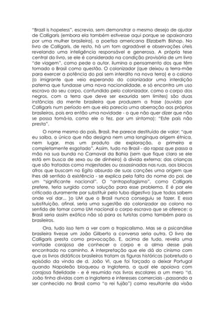 “Brazil is hopeless”, escrevia, sem demonstrar o mesmo desejo de ajudar
de Calligaris (embora ela também estivesse aqui porque se apaixonara
por uma mulher brasileira), a poetisa americana Elizabeth Bishop. No
livro de Calligaris, de resto, há um tom agradável e observações úteis
revelando uma inteligência responsável e generosa. A própria tese
central do livro, se ele é considerado na condição provisória de um livro
“de viagem”, como pede o autor, ilumina o pensamento dos que têm
tomado o Brasil como questão. O colonizador (que deixou a terra-mãe
para exercer a potência do pai sem interdito na nova terra) e o colono
(o imigrante que veio esperando do colonizador uma interdição
paterna que fundasse uma nova nacionalidade, e só encontra um uso
escravo do seu corpo, confundido pelo colonizador, como o corpo dos
negros, com a terra que deve ser exaurida sem limites) são duas
instâncias da mente brasileira que produzem a frase (ouvida por
Calligaris num período em que ela parecia uma aberração aos próprios
brasileiros, pois era então uma novidade - o que não quer dizer que não
se possa tomá-la, como ele o fez, por um sintoma): “Este país não
presta”.
      O nome mesmo do país, Brasil, lhe parece destituído de valor: “que
eu saiba, o único que não designa nem uma longínqua origem étnica,
nem lugar, mas um produto de exploração, o primeiro e
completamente esgotado”. Assim, tudo no Brasil - do rapaz que passa a
mão na sua bunda no Carnaval da Bahia (sem que fique claro se ele
está em busca de sexo ou de dinheiro) à divida externa; das crianças
que são tratadas como majestades ou assassinadas nas ruas, aos blocos
afros que buscam no Egito absurdo de suas canções uma origem que
lhes dê sentido à existência - se explica pela falta do nome do pai, de
um “significante nacional”. O “antropofagismo”, como Calligaris
prefere, teria surgido como solução para esse problema. E é por ele
criticado duramente por substituir pelo tubo digestivo (que todos sabem
onde vai dar... )o UM que o Brasil nunca conseguiu se fazer. E essa
substituição, afinal, seria uma sugestão do colonizador ao colono no
sentido de tomar como UM nacional o corpo escravo que se oferece: o
Brasil seria assim exótico não só para os turistas como também para os
brasileiros.
      Ora, tudo isso tem a ver com o tropicalismo. Mas se a psicanálise
brasileira tivesse um João Gilberto a conversa seria outra. O livro de
Calligaris presta como provocação. E, acima de tudo, revela uma
vontade corajosa de conhecer o corpo e a alma desse país
encontrado no caminho. A interpretação que ele dá do cinismo com
que os livros didáticos brasileiros tratam as figuras históricas (sobretudo o
episódio da vinda de d. João VI, que foi forçado a deixar Portugal
quando Napoleão bloqueou a Inglaterra, a qual ele apoiava com
corajosa fidelidade - e é resumido nos livros escolares a um mero “d.
João tinha dívidas com a Inglaterra e interesses comerciais -,passando a
ser conhecido no Brasil como “o rei fujão”) como resultante da visão
 