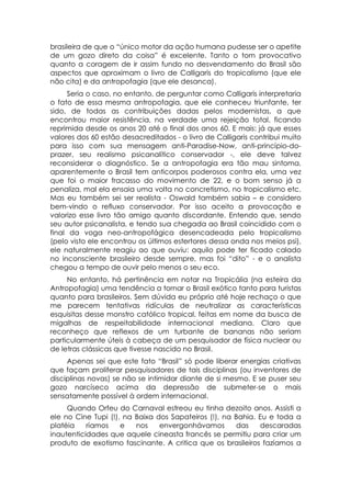 brasileira de que o “único motor da ação humana pudesse ser o apetite
de um gozo direto da coisa” é excelente. Tanto o tom provocativo
quanto a coragem de ir assim fundo no desvendamento do Brasil são
aspectos que aproximam o livro de Calligaris do tropicalismo (que ele
não cita) e da antropofagia (que ele desanca).
     Seria o caso, no entanto, de perguntar como Calligaris interpretaria
o fato de essa mesma antropofagia, que ele conheceu triunfante, ter
sido, de todas as contribuições dadas pelos modernistas, a que
encontrou maior resistência, na verdade uma rejeição total, ficando
reprimida desde os anos 20 até o final dos anos 60. E mais: já que esses
valores dos 60 estão desacreditados - o livro de Calligaris contribui muito
para isso com sua mensagem anti-Paradise-Now, anti-princípio-do-
prazer, seu realismo psicanalítico conservador -, ele deve talvez
reconsiderar o diagnóstico. Se a antropofagia era tão mau sintoma,
aparentemente o Brasil tem anticorpos poderosos contra ela, uma vez
que foi o maior fracasso do movimento de 22, e o bom senso já a
penaliza, mal ela ensaia uma volta no concretismo, no tropicalismo etc.
Mas eu também sei ser realista - Oswald também sabia – e considero
bem-vindo o refluxo conservador. Por isso aceito a provocação e
valorizo esse livro tão amigo quanto discordante. Entendo que, sendo
seu autor psicanalista, e tendo sua chegada ao Brasil coincidido com o
final da voga neo-antropofágica desencadeada pelo tropicalismo
(pelo visto ele encontrou os últimos estertores dessa onda nos meios psi),
ele naturalmente reagiu ao que ouviu: aquilo pode ter ficado calado
no inconsciente brasileiro desde sempre, mas foi “dito” - e o analista
chegou a tempo de ouvir pelo menos o seu eco.
     No entanto, há pertinência em notar na Tropicália (na esteira da
Antropofagia) uma tendência a tornar o Brasil exótico tanto para turistas
quanto para brasileiros. Sem dúvida eu próprio até hoje rechaço o que
me parecem tentativas ridículas de neutralizar as características
esquisitas desse monstro católico tropical, feitas em nome da busca de
migalhas de respeitabilidade internacional mediana. Claro que
reconheço que reflexos de um turbante de bananas não seriam
particularmente úteis à cabeça de um pesquisador de física nuclear ou
de letras clássicas que tivesse nascido no Brasil.
     Apenas sei que este fato “Brasil” só pode liberar energias criativas
que façam proliferar pesquisadores de tais disciplinas (ou inventores de
disciplinas novas) se não se intimidar diante de si mesmo. E se puser seu
gozo narcíseco acima da depressão de submeter-se o mais
sensatamente possível à ordem internacional.
     Quando Orfeu do Carnaval estreou eu tinha dezoito anos. Assisti a
ele no Cine Tupi (!), na Baixa dos Sapateiros (!), na Bahia. Eu e toda a
platéia    ríamos    e   nos    envergonhávamos        das   descaradas
inautenticidades que aquele cineasta francês se permitiu para criar um
produto de exotismo fascinante. A critica que os brasileiros fazíamos a
 