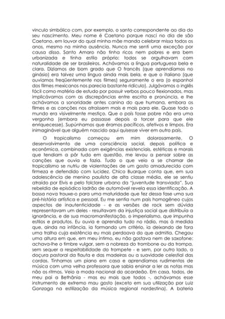 vinculo simbólico com, por exemplo, o santo correspondente ao dia do
seu nascimento. Meu nome é Caetano porque nasci no dia de são
Caetano, em louvor do qual minha mãe manda celebrar missa todos os
anos, mesmo na minha ausência. Nunca me senti uma exceção por
causa disso. Santo Amaro não tinha ricos nem pobres e era bem
urbanizada e tinha estilo próprio: todos se orgulhavam com
naturalidade de ser brasileiros. Achávamos a língua portuguesa bela e
clara. Dizíamos de bom grado que O francês (que aprendíamos no
ginásio) era talvez uma língua ainda mais bela, e que o italiano (que
ouvíamos freqüentemente nos filmes) seguramente o era (o espanhol
dos filmes mexicanos nos parecia bastante ridículo). Julgávamos o inglês
fácil como matéria de estudo por possuir verbos pouco flexionados, mas
implicávamos com as discrepâncias entre escrita e pronúncia, e lhe
achávamos a sonoridade antes canina do que humana, embora os
filmes e as canções nos atraíssem mais e mais para ele. Quase todo o
mundo era visivelmente mestiço. Que o país fosse pobre não era uma
vergonha (embora eu passasse depois a torcer para que ele
enriquecesse). Supúnhamos que éramos pacíficos, afetivos e limpos. Era
inimaginável que alguém nascido aqui quisesse viver em outro país.
      O    tropicalismo    começou      em     mim   dolorosamente.   O
desenvolvimento de uma consciência social, depois política e
econômica, combinada com exigências existenciais, estéticas e morais
que tendiam a pôr tudo em questão, me levou a pensar sobre as
canções que ouvia e fazia. Tudo o que veio a se chamar de
tropicalismo se nutriu de violentações de um gosto amadurecido com
firmeza e defendido com lucidez. Chico Buarque conta que, em sua
adolescência de menino paulista de alta classe média, ele se sentiu
atraído por Elvis e pelo folclore urbano da “juventude transviada”. Sua
rebeldia de episódico ladrão de automóvel revela essa identificação. A
bossa nova trouxe-o para uma maturidade que fez dessa fase uma sua
pré-história artística e pessoal. Eu me sentia num país homogêneo cujos
aspectos de inautenticidade - e as versões de rock sem dúvida
representavam um deles - resultavam da injustiça social que distribuía a
ignorância, e de sua macromanifestação, o imperialismo, que impunha
estilos e produtos. Eu ouvia e aprendia tudo no rádio, mas à medida
que, ainda na infância, ia formando um critério, ia deixando de fora
uma tralha cuja existência eu mais perdoava do que admitia. Chegou
uma altura em que, em meu íntimo, eu não gostava nem de saxofone:
achava-lhe o timbre vulgar, sem a nobreza do trombone ou da trompa,
sem sequer a respeitabilidade do trompete - e sem, por outro lado, a
doçura pastoral da flauta e das madeiras ou a suavidade celestial das
cordas. Tínhamos um piano em casa e aprendíamos rudimentos de
música com uma velha professora que sabia ensinar a ler as notas mas
não os ritmos. Veio a moda nacional do acordeão. Em casa, todos, de
meu pai a Bethânia - mas eu mais que todos -, achávamos esse
instrumento de extremo mau gosto (exceto em sua utilização por Luiz
Gonzaga na estilização da música regional nordestina). A bateria
 