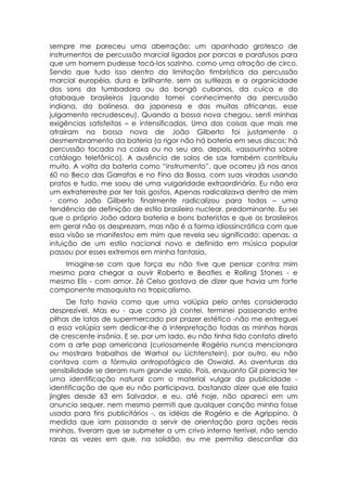 sempre me pareceu uma aberração: um apanhado grotesco de
instrumentos de percussão marcial ligados por porcas e parafusos para
que um homem pudesse tocá-los sozinho, como uma atração de circo.
Sendo que tudo isso dentro da limitação timbrística da percussão
marcial européia, dura e brilhante, sem as sutilezas e a organicidade
dos sons da tumbadora ou do bongô cubanos, da cuíca e do
atabaque brasileiros (quando tomei conhecimento da percussão
indiana, da balinesa, da japonesa e das muitas africanas, esse
julgamento recrudesceu). Quando a bossa nova chegou, senti minhas
exigências satisfeitas – e intensificadas. Uma das coisas que mais me
atraíram na bossa nova de João Gilberto foi justamente o
desmembramento da bateria (a rigor não há bateria em seus discos: há
percussão tocada na caixa ou no seu aro, depois, vassourinha sobre
catálogo telefônico). A ausência de solos de sax também contribuiu
muito. A volta da bateria como “instrumento”, que ocorreu já nos anos
60 no Beco das Garrafas e no Fino da Bossa, com suas viradas usando
pratos e tudo, me soou de uma vulgaridade extraordinária. Eu não era
um extraterrestre por ter tais gostos. Apenas radicalizava dentro de mim
- como João Gilberto finalmente radicalizou para todos – uma
tendência de definição de estilo brasileiro nuclear, predominante. Eu sei
que o próprio João adora bateria e bons bateristas e que os brasileiros
em geral não os desprezam, mas não é a forma idiossincrática com que
essa visão se manifestou em mim que revela seu significado: apenas, a
intuição de um estilo nacional novo e definido em música popular
passou por esses extremos em minha fantasia.
   Imagine-se com que força eu não tive que pensar contra mim
mesmo para chegar a ouvir Roberto e Beatles e Rolling Stones - e
mesmo Elis - com amor. Zé Celso gostava de dizer que havia um forte
componente masoquista no tropicalismo.
      De fato havia como que uma volúpia pelo antes considerado
desprezível. Mas eu - que como já contei, terminei passeando entre
pilhas de latas de supermercado por prazer estético -não me entreguei
a essa volúpia sem dedicar-lhe à interpretação todas as minhas horas
de crescente insônia. E se, por um lado, eu não tinha tido contato direto
com a arte pop americana (curiosamente Rogério nunca mencionara
ou mostrara trabalhos de Warhol ou Lichtenstein), por outro, eu não
contava com a fórmula antropofágica de Oswald. As aventuras da
sensibilidade se deram num grande vazio. Pois, enquanto Gil parecia ter
uma identificação natural com o material vulgar da publicidade -
identificação de que eu não participava, bastando dizer que ele fazia
jingles desde 63 em Salvador, e eu, até hoje, não apareci em um
anuncio sequer, nem mesmo permiti que qualquer canção minha fosse
usada para fins publicitários -, as idéias de Rogério e de Agrippino, à
medida que iam passando a servir de orientação para ações reais
minhas, tiveram que se submeter a um crivo interno terrível, não sendo
raras as vezes em que, na solidão, eu me permitia desconfiar da
 