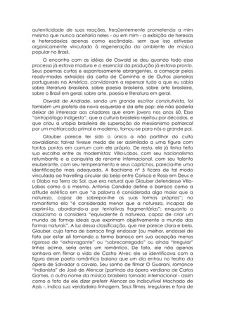 autenticidade de suas reações, freqüentemente prometendo a mim
mesmo que nunca aceitaria neles - ou em mim - a exibição de heresias
e heterodoxias apenas como escândalo, sem que isso estivesse
organicamente vinculado à regeneração do ambiente de música
popular no Brasil.
     O encontro com as idéias de Oswald se deu quando todo esse
processo já estava maduro e o essencial da produção já estava pronto.
Seus poemas curtos e espantosamente abrangentes, a começar pelos
ready-mades extraídos da carta de Caminha e de Outros pioneiros
portugueses na América, convidavam a repensar tudo o que eu sabia
sobre literatura brasileira, sobre poesia brasileira, sobre arte brasileira,
sobre o Brasil em geral, sobre arte, poesia e literatura em geral.
     Oswald de Andrade, sendo um grande escritor construtivista, foi
também um profeta da nova esquerda e da arte pop: ele não poderia
deixar de interessar aos criadores que eram jovens nos anos 60. Esse
“antropófago indigesto”, que a cultura brasileira rejeitou por décadas, e
que criou a utopia brasileira de superação do messianismo patriarcal
por um matriarcado primal e moderno, tornou-se para nós o grande pai.
      Glauber parece ter sido o único a não partilhar do culto
oswaldiano: talvez tivesse medo de ser assimilado a uma figura com
tantos pontos em comum com ele próprio. De resto, ele já tinha feito
sua escolha entre os modernistas: Villa-Lobos, com seu nacionalismo
retumbante e a conquista de renome internacional, com seu talento
exuberante, com seu temperamento e seus caprichos, parecia-lhe uma
identificação mais adequada. A Bachiana nº 5 ficara de tal modo
vinculada ao travelling circular do beijo entre Corisco e Rosa em Deus e
o Diabo na Terra do Sol, que era natural que Glauber defendesse Villa-
Lobos como a si mesmo. Antonio Candido define o barroco como a
atitude estética em que “a palavra é considerada algo maior que a
natureza, capaz de sobrepor-lhe as suas formas próprias”; no
romantismo ela “é considerada menor que a natureza, incapaz de
exprimi-la, abordando-a por tentativas fragmentárias”; enquanto o
classicismo a considera “equivalente à natureza, capaz de criar um
mundo de formas ideais que exprimam objetivamente o mundo das
formas naturais”. A luz dessa classificação, que me parece clara e bela,
Glauber, cuja fama de barroco fingi endossar (ou melhor, endossei de
fato por estar ali tomando o termo barroco em sua acepção menos
rigorosa de “extravagante” ou “sobrecarregado” ou ainda “irregular”
linhas acima, seria antes um romântico. De fato, ele não apenas
sonhava em filmar a vida de Castro Alves: ele se identificava com a
figura desse poeta romântico baiano que um dia entrou no teatro da
ópera de Salvador a cavalo. Seu sonho de filmar O Guarani, romance
“indianista” de José de Alencar (partindo da ópera verdiana de Carlos
Gomes, o outro nome da música brasileira tornado internacional - assim
como o fato de ele dizer preferir Alencar ao indiscutível Machado de
Assis -, indica sua verdadeira linhagem. Seus filmes, irregulares e fora de
 