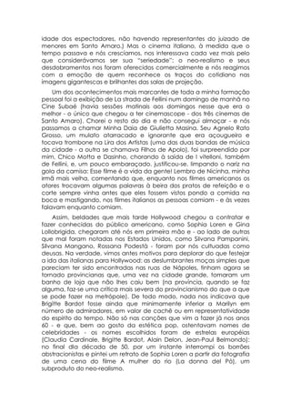idade dos espectadores, não havendo representantes do juizado de
menores em Santo Amaro.) Mas o cinema italiano, à medida que o
tempo passava e nós crescíamos, nos interessava cada vez mais pelo
que considerávamos ser sua “seriedade”: o neo-realismo e seus
desdobramentos nos foram oferecidos comercialmente e nós reagimos
com a emoção de quem reconhece os traços do cotidiano nas
imagens gigantescas e brilhantes das salas de projeção.
    Um dos acontecimentos mais marcantes de toda a minha formação
pessoal foi a exibição de La strada de Fellini num domingo de manhã no
Cine Subaé (havia sessões matinais aos domingos nesse que era o
melhor - o único que chegou a ter cinemascope - dos três cinemas de
Santo Amaro). Chorei o resto do dia e não consegui almoçar - e nós
passamos a chamar Minha Daia de Giulietta Masina. Seu Agnelo Rato
Grosso, um mulato atarracado e ignorante que era açougueiro e
tocava trombone na Lira dos Artistas (uma das duas bandas de música
da cidade - a outra se chamava Filhos de Apolo), foi surpreendido por
mim, Chico Motta e Dasinho, chorando à saída de I vitelloni, também
de Fellini, e, um pouco embaraçado. justificou-se. limpando o nariz na
gola da camisa: Esse filme é a vida da gente! Lembro de Nicinha, minha
irmã mais velha, comentando que, enquanto nos filmes americanos os
atores trocavam algumas palavras à beira dos pratos de refeição e o
corte sempre vinha antes que eles fossem vistos pondo a comida na
boca e mastigando, nos filmes italianos as pessoas comiam - e às vezes
falavam enquanto comiam.
    Assim, beldades que mais tarde Hollywood chegou a contratar e
fazer conhecidas do público americano, como Sophia Loren e Gina
Lollobrigida, chegaram até nós em primeira mão e - ao lado de outras
que mal foram notadas nos Estados Unidos, como Silvana Pampanini,
Silvana Mangano, Rossana Podestà - foram por nós cultuadas como
deusas. Na verdade, vimos antes motivos para deplorar do que festejar
a ida das italianas para Hollywood: as deslumbrantes moças simples que
pareciam ter sido encontradas nas ruas de Nápoles, tinham agora se
tornado provincianas que, uma vez na cidade grande, tomaram um
banho de loja que não lhes caiu bem (na província, quando se faz
alguma, faz-se uma crítica mais severa do provincianismo do que a que
se pode fazer na metrópole). De todo modo, nada nos indicava que
Brigitte Bardot fosse ainda que minimamente inferior a Marilyn em
número de admiradores, em valor de cachê ou em representatividade
do espírito do tempo. Não só nas canções que vim a fazer já nos anos
60 - e que, bem ao gosto da estética pop, ostentavam nomes de
celebridades - os nomes escolhidos foram de estrelas européias
(Claudia Cardinale, Brigitte Bardot, Alain Delon, Jean-Paul Belmondo):
no final dIa década de 50, por um instante interrompi os borrões
abstracionistas e pintei um retrato de Sophia Loren a partir da fotografia
de uma cena do filme A mulher do rio (La donna del Pó), um
subproduto do neo-realismo.
 