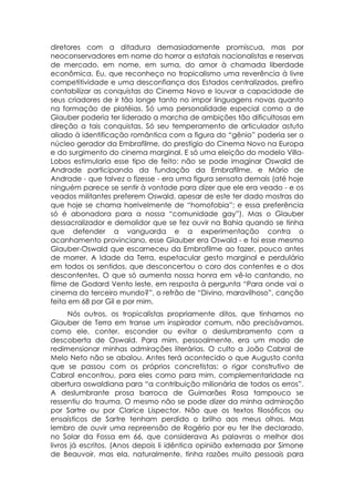 diretores com a ditadura demasiadamente promíscua, mas por
neoconservadores em nome do horror a estatais nacionalistas e reservas
de mercado, em nome, em suma, do amor à chamada liberdade
econômica. Eu, que reconheço no tropicalismo uma reverência à livre
competitividade e uma desconfiança dos Estados centralizados, prefiro
contabilizar as conquistas do Cinema Novo e louvar a capacidade de
seus criadores de ir tão longe tanto no impor linguagens novas quanto
na formação de platéias. Só uma personalidade especial como a de
Glauber poderia ter liderado a marcha de ambições tão dificultosas em
direção a tais conquistas. Só seu temperamento de articulador astuto
aliado à identificação romântica com a figura do “gênio” poderia ser o
núcleo gerador da Embrafilme, do prestígio do Cinema Novo na Europa
e do surgimento do cinema marginal. E só uma eleição do modelo Villa-
Lobos estimularia esse tipo de feito: não se pode imaginar Oswald de
Andrade participando da fundação da Embrafilme, e Mário de
Andrade - que talvez o fizesse - era uma figura sensata demais (até hoje
ninguém parece se sentir à vontade para dizer que ele era veado - e os
veados militantes preferem Oswald, apesar de este ter dado mostras do
que hoje se chama horrivelmente de “homofobia”; e essa preferência
só é abonadora para a nossa “comunidade gay”). Mas o Glauber
dessacralizador e demolidor que se fez ouvir na Bahia quando se tinha
que defender a vanguarda e a experimentação contra o
acanhamento provinciano, esse Glauber era Oswald - e foi esse mesmo
Glauber-Oswald que escarneceu da Embrafilme ao fazer, pouco antes
de morrer, A Idade da Terra, espetacular gesto marginal e perdulário
em todos os sentidos, que desconcertou o coro dos contentes e o dos
descontentes. O que só aumenta nossa honra em vê-lo cantando, no
filme de Godard Vento leste, em resposta à pergunta “Para onde vai o
cinema do terceiro mundo?”, o refrão de “Divino, maravilhoso”, canção
feita em 68 por Gil e por mim.
      Nós outros, os tropicalistas propriamente ditos, que tínhamos no
Glauber de Terra em transe um inspirador comum, não precisávamos,
como ele, conter, esconder ou evitar o deslumbramento com a
descoberta de Oswald. Para mim, pessoalmente, era um modo de
redimensionar minhas admirações literárias. O culto a João Cabral de
Melo Neto não se abalou. Antes terá acontecido o que Augusto conta
que se passou com os próprios concretistas: o rigor construtivo de
Cabral encontrou, para eles como para mim, complementaridade na
abertura oswaldiana para “a contribuição milionária de todos os erros”.
A deslumbrante prosa barroca de Guimarães Rosa tampouco se
ressentiu do trauma. O mesmo não se pode dizer da minha admiração
por Sartre ou por Clarice Lispector. Não que os textos filosóficos ou
ensaísticos de Sartre tenham perdido o brilho aos meus olhos. Mas
lembro de ouvir uma repreensão de Rogério por eu ter lhe declarado,
no Solar da Fossa em 66, que considerava As palavras o melhor dos
livros já escritos. (Anos depois li idêntica opinião externada por Simone
de Beauvoir, mas ela, naturalmente, tinha razões muito pessoais para
 