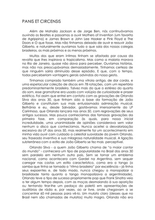 PANIS ET CIRCENSIS

      Além de Mahalia Jackson e de Jorge Ben, nós continuávamos
ouvindo os Beatles e passamos a ouvir Mothers of Invention (um favorito
de Agrippino) e James Brown e John Lee Hooker e Pink Floyd e The
Doors e O que fosse. Mas não tínhamos deixado de ouvir e reouvir João
Gilberto, e naturalmente ouvíamos tudo o que saía dos nossos colegas
brasileiros, os mais próximos e os menos próximos.
     Muitos dos que eram íntimos tinham se afastado por causa da
revolta que lhes inspirava o tropicalismo. Mas como a maioria morava
no Rio de Janeiro, quase não dava para perceber. Ouvíamos histórias,
mas não nos preocupávamos demasiadamente. Tínhamos certeza de
que ninguém sairia diminuído desse episódio. E que, com o tempo,
todos perceberiam vantagens gerais advindas do nosso gesto.
     Tínhamos comprado também uma vitrola antiga, de dar corda, e
uma espetacular coleção de discos em 78 rotações, com um repertório
predominantemente brasileiro. Talvez mais do que o estéreo do quarto
do som, esse gramofone era usado com volúpia de curiosidade e prazer
estético. Foi assim que entrei em contato com as gravações de Orlando
Silva dos anos 30, que tinham sido a base da formação de João
Gilberto e constituíam sua mais entusiasmada admiração musical.
Bethânia e eu, desde Salvador, gostávamos imensamente do LP
Carinhoso, que Orlando lançara nos anos 50, com regravações de seus
antigos sucessos. Mas pouco conhecíamos das famosas gravações da
primeira fase, em comparação às quais, para nossa inicial
incredulidade, uma unanimidade de opiniões considerava sem valor
nenhum o disco que conhecíamos. Nunca aceitei a desvalorização
excessiva do LP dos anos 50, mas realmente foi um acontecimento em
minha vida ouvir com cuidado a celestial suavidade do jovem Orlando,
seu fraseado inventivo e sua milagrosa naturalidade musical. A ligação
subterrânea com o estilo de João Gilberto se fez mais perceptível.
      Orlando Silva - a quem João Gilberto chama de “o maior cantor
do mundo” - conhecera um tipo de popularidade no Brasil dos anos 30
sem paralelo em nenhum outro país. Sem se tornar um emblema
nacional, como acontecera com Gardel na Argentina, sem sequer
carregar nas costas um estilo característico, como era o tango (o
samba que tinha se tornado o “ritmo brasileiro” por excelência – já tinha
seus expoentes e, de todo modo, nunca chegou a monopolizar a
brasilidade tanto quanto o tango monopolizava a argentinidade),
Orlando teve o tipo de sucesso propriamente pop que Frank Sinatra veio
a ter algum tempo depois, com as moças desmaiando à sua aparição
ou tentando tirar-lhe um pedaço do paletó em apresentações de
auditórios de rádio e, por vezes, ao ar livre, onde chegavam a se
concentrar 60 mil pessoas para vê-lo. Um mulato claro (desses que no
Brasil nem são chamados de mulatos) muito magro, Orlando não era
 