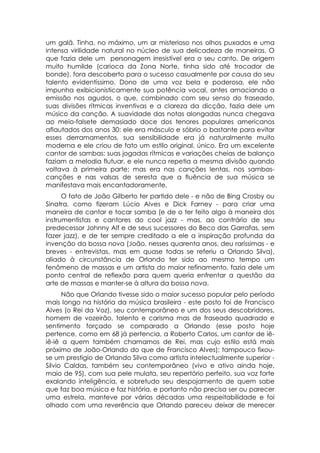 um galã. Tinha, no máximo, um ar misterioso nos olhos puxados e uma
intensa virilidade natural no núcleo de sua delicadeza de maneiras. O
que fazia dele um personagem irresistível era o seu canto. De origem
muito humilde (carioca da Zona Norte, tinha sido até trocador de
bonde), fora descoberto para o sucesso casualmente por causa do seu
talento evidentíssimo. Dono de uma voz bela e poderosa, ele não
impunha exibicionisticamente sua potência vocal, antes amaciando a
emissão nos agudos, o que, combinado com seu senso do fraseado,
suas divisões rítmicas inventivas e a clareza da dicção, fazia dele um
músico da canção. A suavidade das notas alongadas nunca chegava
ao meio-falsete demasiado doce dos tenores populares americanos
aflautados dos anos 30: ele era másculo e sóbrio o bastante para evitar
esses derramamentos, sua sensibilidade era já naturalmente muito
moderna e ele criou de fato um estilo original, único. Era um excelente
cantor de sambas: suas jogadas rítmicas e variações cheias de balanço
faziam a melodia flutuar, e ele nunca repetia a mesma divisão quando
voltava à primeira parte; mas era nas canções lentas, nos sambas-
canções e nas valsas de seresta que a fluência de sua música se
manifestava mais encantadoramente.
      O fato de João Gilberto ter partido dele - e não de Bing Crosby ou
Sinatra, como fizeram Lúcio Alves e Dick Farney - para criar uma
maneira de cantar e tocar samba (e de o ter feito algo à maneira dos
instrumentistas e cantores do cool jazz - mas, ao contrário de seu
predecessor Johnny Alf e de seus sucessores do Beco das Garrafas, sem
fazer jazz), e de ter sempre creditado a ele a inspiração profunda da
invenção da bossa nova (João, nesses quarenta anos, deu raríssimas - e
breves - entrevistas, mas em quase todas se referiu a Orlando Silva),
aliado à circunstância de Orlando ter sido ao mesmo tempo um
fenômeno de massas e um artista do maior refinamento, fazia dele um
ponto central de reflexão para quem queria enfrentar a questão da
arte de massas e manter-se à altura da bossa nova.
      Não que Orlando tivesse sido o maior sucesso popular pelo período
mais longo na história da música brasileira - este posto foi de Francisco
Alves (o Rei da Voz), seu contemporâneo e um dos seus descobridores,
homem de vozeirão, talento e carisma mas de fraseado quadrado e
sentimento forçado se comparado a Orlando (esse posto hoje
pertence, como em 68 já pertencia, a Roberto Carlos, um cantor de iê-
iê-iê a quem também chamamos de Rei, mas cujo estilo está mais
próximo de João-Orlando do que de Francisco Alves); tampouco fixou-
se um prestigio de Orlando Silva como artista intelectualmente superior -
Silvio Caldas, também seu contemporâneo (vivo e ativo ainda hoje,
maio de 95), com sua pele mulata, seu repertório perfeito, sua voz forte
exalando inteligência, e sobretudo seu despojamento de quem sabe
que faz boa música e faz história, e portanto não precisa ser ou parecer
uma estrela, manteve por várias décadas uma respeitabilidade e foi
olhado com uma reverência que Orlando pareceu deixar de merecer
 