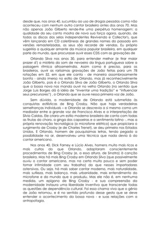 desde que, nos anos 40, sucumbiu ao uso de drogas pesadas como não
aconteceu com nenhum outro cantor brasileiro antes dos anos 70. Mas
não apenas João Gilberto rende-lhe uma perpétua homenagem: a
qualidade do seu canto mostra de novo sua força agora, quando, de
todos os discos dos selos independentes Revivendo e Collector's, que
vêm lançando em CD coletâneas de grandes nomes do passado em
versões remasterizadas, os seus são recorde de vendas. Eu próprio
sugeriria a qualquer amante da música popular brasileira, em qualquer
parte do mundo, que procurasse ouvir esses CDS com as gravações de
      Orlando Silva nos anos 30, para entender melhor (e tirar maior
prazer d') o mistério do som de nevoeiro da língua portuguesa sobre a
paisagem rítmica afroameríndia. Assim como é preciso, para os
brasileiros, ouvir as raríssimas gravações de João feitas para um 78
rotações em 52, em que ele canta - de maneira assombrosamente
bonita - ainda imerso no estilo de Orlando, mas já reconhecivelmente
João Gilberto, pois é o Orlando Silva de João Gilberto, o Orlando Silva
que a bossa nova nos manda ouvir no velho Orlando (no sentido que
Jorge Luis Borges dá à idéia de “inventar uma tradição” e “influenciar
seus precursores”) , o Orlando que se ouve nessa primeira voz de João.
      Sem dúvida, a modernidade de Orlando está submetida às
conquistas estilísticas de Bing Crosby. Não que haja verdadeiras
semelhanças individuais – e Orlando se descrevia a si mesmo como um
mediador entre a grande voz de Francisco Alves e a interpretação de
Sílvio Caldas. Ele criara um estilo moderno brasileiro de canto com todas
as firulas do choro, a ginga dos capoeiras e o sentimento latino -, mas a
própria renovação tecnológica (o microfone elétrico) que propiciara o
surgimento de Crosby (e de Charles Trenet), se deu primeiro nos Estados
Unidos. E Orlando, homem de pouquíssimas letras, tendo pegado a
possibilidade no ar, desenvolveu uma técnica que nada devia à do
cantor americano.
      Nos anos 40, Dick Farney e Lúcio Alves, homens muito mais ricos e
mais cultos do que Orlando, adaptaram conscientemente
procedimentos de Bing Crosby (e, a essa altura, de Sinatra) à canção
brasileira. Mas há mais Bing Crosby em Orlando Silva (que possivelmente
ouviu o cantor americano, mas na certa muito pouco e sem poder
tomar intimidade com seu trabalho) do que nesses importadores
ostensivos. Ou seja, há mais saber cantar moderno, mais naturalidade,
mais sutileza, mais balanço, mais urbanidade, mais entendimento do
microfone e do mundo que o produziu. Mas ele não é, em nenhuma
medida, um epígono de Bing Crosby - e sua compreensão da
modernidade instaura uma liberdade inventiva que transcende todas
as questões de dependência cultural. Foi essa chama viva que o gênio
de João retomou, e é no sentido profundo desse gesto que se deve
entender o acontecimento da bossa nova - e suas relações com a
antropofagia.
 