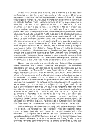 Depois que Orlando Silva desabou sob a morfina e o álcool, ficou
muitos anos sem ser visto e sem cantar. Sua volta nos anos 50 embora
ele tivesse ocupado o horário nobre do meio-dia na Rádio Nacional em
substituição a Francisco Alves, que morrera num acidente de automóvel
na estrada Rio-São Paulo - aparentemente só serviu para alimentar o
mito de que ele tinha “perdido a voz”. Na verdade, poucos
envelheceram com a capacidade de cantar bem tão bem preservada
quanto a dele, mas a lembrança da sonoridade milagrosa de sua voz
jovem fazia com que qualquer coisa aquém da perfeição soasse como
um desastre. Sua voz tornara-se muito mais grave, os agudos suavíssimos
se foram, mas é significativo que, embora ele cantasse melhor do que
todos os seus contemporâneos ainda na ativa, em nenhum destes
últimos se deplorava nenhuma decadência. Em 68, quando o ouvíamos
no gramofone do apartamento de São Paulo, ele ainda estava vivo e,
num daqueles festivais da TV Record, nós o vimos dividir por alguns
segundos o palco com Roberto Carlos, tendo um deles se seguido
imediatamente ao outro na apresentação das canções. A presença de
ambos era especial na ocasião, pois nem um nem outro pertencia ao
ambiente da moderna música popular brasileira, àquilo que se estava
começando a chamar de MPB: Orlando da velha-guarda. Roberto da
Jovem Guarda. Era uma visão muito emocionante para um tropicalista.
     Quem mais competia em constância com Orlando Silva no prato
dessa vitrolinha era Carmen Miranda. Ela própria um emblema
tropicalista, um signo sobrecarregado de afetos contraditórios que eu
brandira na letra de “Tropicália”, a canção-manifesto, Carmen Miranda
surgia nesses discos como uma reinventora do samba. Cheia de frescor
e impressionantemente destra, ela, sem ser sempre cuidadosa ou capaz
na definição das notas, era um espanto de clareza de intenções. A
dicção rápida e a comicidade alegre no trato com o ritmo faziam dela
uma mestra, para além da própria significação histórica. O fato de ela
ter se tornado, com o sucesso em Hollywood, uma figura caricata de
que a gente crescera sentindo um pouco de vergonha, fazia da mera
menção de seu nome uma bomba de que os guerrilheiros tropicalistas
fatalmente lançariam mão. Mas o lançar-se tal bomba significava
igualmente a decretação da morte dessa vergonha pela aceitação
desafiadora tanto da cultura de massas americana (portanto da
Hollywood onde Carmen brilhara) quanto da imagem estereotipada de
um Brasil sexualmente exposto, hipercolorido e frutal (que era a versão
que Carmen levava ao extremo) - aceitação que se dava por termos
      descoberto que tanto a mass culture quanto esse estereótipo eram
(ou podiam ser) reveladores de verdades mais abrangentes sobre
cultura e sobre Brasil do que aquelas a que estivéramos até então
limitados. (A fotografia de Carmen, de sexo literalmente à mostra,
sorrindo nos braços de César Romero, que vim a ver publicada nos anos
70 na revista Interview, parecia a subversiva confirmação do aspecto
profundo tanto da caricatura que ela se tornara quanto da cultura que
 