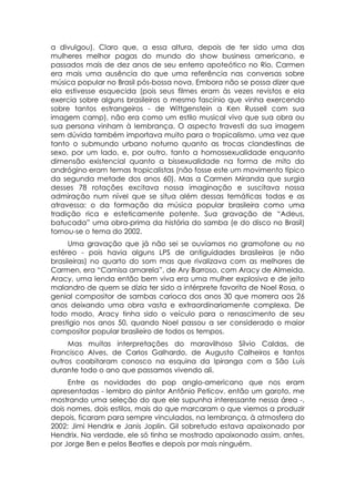 a divulgou). Claro que, a essa altura, depois de ter sido uma das
mulheres melhor pagas do mundo do show business americano, e
passados mais de dez anos de seu enterro apoteótico no Rio, Carmen
era mais uma ausência do que uma referência nas conversas sobre
música popular no Brasil pós-bossa nova. Embora não se possa dizer que
ela estivesse esquecida (pois seus filmes eram às vezes revistos e ela
exercia sobre alguns brasileiros o mesmo fascínio que vinha exercendo
sobre tantos estrangeiros - de Wittgenstein a Ken Russell com sua
imagem camp), não era como um estilo musical vivo que sua obra ou
sua persona vinham à lembrança. O aspecto travesti da sua imagem
sem dúvida também importava muito para o tropicalismo, uma vez que
tanto o submundo urbano noturno quanto as trocas clandestinas de
sexo, por um lado, e, por outro, tanto a homossexualidade enquanto
dimensão existencial quanto a bissexualidade na forma de mito do
andrógino eram temas tropicalistas (não fosse este um movimento típico
da segunda metade dos anos 60). Mas a Carmen Miranda que surgia
desses 78 rotações excitava nossa imaginação e suscitava nossa
admiração num nível que se situa além dessas temáticas todas e as
atravessa: o da formação da música popular brasileira como uma
tradição rica e esteticamente potente. Sua gravação de “Adeus,
batucada” uma obra-prima da história do samba (e do disco no Brasil)
tornou-se o tema do 2002.
      Uma gravação que já não sei se ouvíamos no gramofone ou no
estéreo - pois havia alguns LPS de antiguidades brasileiras (e não
brasileiras) no quarto do som mas que rivalizava com as melhores de
Carmen, era “Camisa amarela”, de Ary Barroso, com Aracy de Almeida.
Aracy, uma lenda então bem viva era uma mulher explosiva e de jeito
malandro de quem se dizia ter sido a intérprete favorita de Noel Rosa, o
genial compositor de sambas carioca dos anos 30 que morrera aos 26
anos deixando uma obra vasta e extraordinariamente complexa. De
todo modo, Aracy tinha sido o veículo para o renascimento de seu
prestigio nos anos 50, quando Noel passou a ser considerado o maior
compositor popular brasileiro de todos os tempos.
     Mas muitas interpretações do maravilhoso Sílvio Caldas, de
Francisco Alves, de Carlos Galhardo, de Augusto Calheiros e tantos
outros coabitaram conosco na esquina da Ipiranga com a São Luís
durante todo o ano que passamos vivendo ali.
     Entre as novidades do pop anglo-americano que nos eram
apresentadas - lembro do pintor Antônio Peticov, então um garoto, me
mostrando uma seleção do que ele supunha interessante nessa área -,
dois nomes, dois estilos, mais do que marcaram o que viemos a produzir
depois, ficaram para sempre vinculados, na lembrança, à atmosfera do
2002: Jimi Hendrix e Janis Joplin. Gil sobretudo estava apaixonado por
Hendrix. Na verdade, ele só tinha se mostrado apaixonado assim, antes,
por Jorge Ben e pelos Beatles e depois por mais ninguém.
 