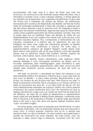 recomendara. Até hoje, esse é o disco de Dylan que mais me
emociona. Eu continuava a não entender quase nada das letras, mas a
atmosfera a emissão vocal, o bem captado desleixo, o timbre geral de
seu trabalho me enriqueciam com sugestões inqualificáveis. O que mais
me ficava era a impressão de riqueza de textura, de sofisticação
alcançada sem o esforço de elaboração dos Beatles. Lembro de muitas
vezes ter entendido erradamente o texto das canções e, sabendo que
ele não estava dizendo o que eu supunha ouvir, ter chegado a frases e
idéias que me soavam maravilhosas, algumas das quais eu talvez tenha
usado como sugestão para letras de minhas próprias canções. Mas não
se pode dizer que eu preferisse Dylan aos Beatles. Eu sabia de sua
respeitabilidade e seu som sugeria uma mente mais culta do que a dos
melhores roqueiros ingleses, mas, comparados à verbosidade de suas
canções caudalosas e à retórica que se adivinhava do que era
inteligível nas letras (meu inglês era meramente ginasial), os Beatles
pareciam muito mais construtivos e enxutos. Por outro lado, o
experimentalismo ostensivo de Sargent Pepper's Lonely Hearts Club
Band estava mais próximo não só do que fazíamos como dos grandes
artistas que eu admirava, fossem eles Godard, Oswald, Augusto de
Campos, João Cabral, Joyce, Lewis Carroll ou e. e. cummings.
     Embora os Beatles fossem obviamente mais ingênuos, Dylan
parecia atrelado a uma concepção romântica do poeta, sem as
incursões (explícitas) pela metalinguagem, pelo atonalismo e pelo
concretismo que os Beatles apresentavam. Além disso, nunca me senti
atraído pelo ambiente country americano, do qual ele tanto se
aproximou.
     Até hoje, no entanto, a densidade de Dylan me interessa e sua
personalidade artística me apaixona. Observo que o ouço hoje mais do
que ouço os Beatles – e para maior proveito. Recentemente vi, por
acaso, um número do seu Acústico MIV (era “With God on our side)” e
fiquei fundamente comovido. Ele é uma figura a um tempo central e à
parte no panorama dos anos 60 - e um traço forte do século. Um dos
mais impressionantes exemplos da pujança criativa da cultura popular
americana, da cultura americana tout court. No momento em que os
ingleses dominavam o jogo com sua versão do rock'n'roll do lado de lá
do Atlântico, do lado de cá Dylan já apresentava o espessamento
desse caldo em que Beatles e Rolling Stones beberam, mostrando onde
está a nascente e de onde jorra a energia. E a gente sabe que Hendrix
deve a ele tudo o que não deve aos grupos ingleses (embora deva
“tudo” ao público inglês).
    Em linhas gerais, essas eram as relações que mantínhamos, no meio
do período tropicalista, com as produções daquilo que era nosso pão e
nosso circo: a música popular. Suponho que fui eu a decidir que
devíamos fazer um disco-manifesto, um disco coletivo que explicitasse o
caráter de movimento do nosso trabalho. De todo modo, uma vez
lançada a idéia, assumi logo a liderança. Conversei com Gil, com
 