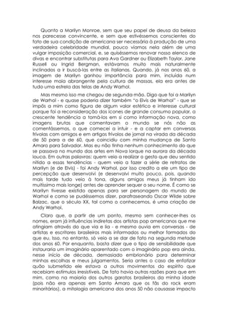 Quanto a Marilyn Monroe, sem que seu papel de deusa da beleza
nos parecesse convincente, e sem que estivéssemos conscientes do
fato de sua condição de americana ser necessária à produção de uma
verdadeira celebridade mundial, pouco víamos nela além de uma
vulgar imposição comercial, e, se quiséssemos renovar nosso elenco de
divas e encontrar substitutas para Ava Gardner ou Elizabeth Taylor, Jane
Russell ou Ingrid Bergman, estávamos muito mais naturalmente
inclinados a ir buscá-las entre as italianas. Quando, já nos anos 60, a
imagem de Marilyn ganhou importância para mim, incluída num
interesse maia abrangente pela cultura de massas, ela era antes de
tudo uma estrela das telas de Andy Warhol.
     Mas mesmo isso me chegou de segunda mão. Digo que foi a Marilyn
de Warhol - e quase poderia dizer também “o Elvis de Warhol” - que se
impôs a mim como figura de algum valor estético e interesse cultural
porque foi a reconsideração dos ícones de grande consumo popular, a
crescente tendência a tomá-los em si como informação nova, como
imagens brutas que comentavam o mundo se nós não as
comentássemos, o que comecei a intuir - e a captar em conversas
frívolas com amigos e em artigos frívolos de jornal na virada da década
de 50 para a de 60, que coincidiu com minha mudança de Santo
Amaro para Salvador. Mas eu não tinha nenhum conhecimento do que
se passava no mundo das artes em Nova Iorque na aurora da década
louca. Em outras palavras: quem veio a realizar o gesto que deu sentido
nítido a essas tendências - quem veio a fazer a série de retratos de
Marilyn (e de Elvis) - foi Andy Warhol, por isso credito a ele um tipo de
percepção que desenvolvi (e desenvolvi muito pouco, pois, quando
mais tarde tudo veio à tona, alguns amigos meus já tinham ido
muitíssimo mais longe) antes de aprender sequer o seu nome. É como se
Marilyn tivesse existido apenas para ser personagem do mundo de
Warhol e como se pudéssemos dizer, parafraseando Oscar Wilde sobre
Balzac, que o século XX, tal como o conhecemos, é uma criação de
Andy Warhol.
     Claro que, a partir de um ponto, mesmo sem conhecer-lhes os
nomes, eram já influências indiretas dos artistas pop americanos que me
atingiam através do que via e lia - e mesmo ouvia em conversas - de
artistas e escritores brasileiros mais informados ou melhor formados do
que eu. Isso, no entanto, só veio a se dar de fato na segunda metade
dos anos 60. Por enquanto, basta dizer que o tipo de sensibilidade que
instauraria um imaginário aparentado com o imaginário pop era ainda,
nesse início de década, demasiado embrionário para determinar
minhas escolhas e meus julgamentos. Seria antes o caso de enfatizar
quão submetido ele estava a outros movimentos do espírito que
recebiam estímulos irresistíveis. De fato havia outras razões para que em
mim, como na maioria dos outros garotos brasileiros da minha idade
(pois não era apenas em Santo Amaro que os fãs do rock eram
minoritários), a mitologia americana dos anos 50 não causasse impacto
 