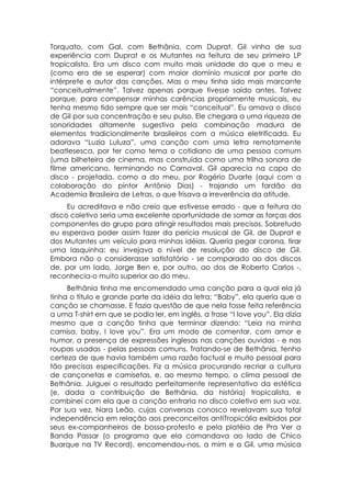 Torquato, com Gal, com Bethânia, com Duprat. Gil vinha de sua
experiência com Duprat e os Mutantes na feitura de seu primeiro LP
tropicalista. Era um disco com muito mais unidade do que o meu e
(como era de se esperar) com maior domínio musical por parte do
intérprete e autor das canções. Mas o meu tinha sido mais marcante
“conceitualmente”. Talvez apenas porque tivesse saído antes. Talvez
porque, para compensar minhas carências propriamente musicais, eu
tenha mesmo tido sempre que ser mais “conceitual”. Eu amava o disco
de Gil por sua concentração e seu pulso. Ele chegara a uma riqueza de
sonoridades altamente sugestiva pela combinação madura de
elementos tradicionalmente brasileiros com a música eletrificada. Eu
adorava “Luzia Luluza”, uma canção com uma letra remotamente
beatlesesca, por ter como tema o cotidiano de uma pessoa comum
(uma bilheteira de cinema, mas construída como uma trilha sonora de
filme americano, terminando no Carnaval. Gil aparecia na capa do
disco - projetada, como a do meu, por Rogério Duarte (aqui com a
colaboração do pintor Antônio Dias) - trajando um fardão da
Academia Brasileira de Letras, o que frisava a irreverência da atitude.
     Eu acreditava e não creio que estivesse errado - que a feitura do
disco coletivo seria uma excelente oportunidade de somar as forças dos
componentes do grupo para atingir resultados mais precisos. Sobretudo
eu esperava poder assim fazer da perícia musical de Gil, de Duprat e
dos Mutantes um veículo para minhas idéias. Queria pegar carona, tirar
uma lasquinha: eu invejava o nível de resolução do disco de Gil.
Embora não o considerasse satisfatório - se comparado ao dos discos
de, por um lado, Jorge Ben e, por outro, ao dos de Roberto Carlos -,
reconhecia-o muito superior ao do meu.
     Bethânia tinha me encomendado uma canção para a qual ela já
tinha o título e grande parte da idéia da letra: “Baby”, ela queria que a
canção se chamasse. E fazia questão de que nela fosse feita referência
a uma T-shirt em que se podia ler, em inglês, a frase “I love you”. Ela dizia
mesmo que a canção tinha que terminar dizendo: “Leia na minha
camisa, baby, I love you”. Era um modo de comentar, com amor e
humor, a presença de expressões inglesas nas canções ouvidas - e nas
roupas usadas - pelas pessoas comuns. Tratando-se de Bethânia, tenho
certeza de que havia também uma razão factual e muito pessoal para
tão precisas especificações. Fiz a música procurando recriar a cultura
de cançonetas e camisetas, e, ao mesmo tempo, o clima pessoal de
Bethânia. Julguei o resultado perfeitamente representativo da estética
(e, dada a contribuição de Bethânia, da história) tropicalista, e
combinei com ela que a canção entraria no disco coletivo em sua voz.
Por sua vez, Nara Leão, cujas conversas conosco revelavam sua total
independência em relação aos preconceitos antiTropicália exibidos por
seus ex-companheiros de bossa-protesto e pela platéia de Pra Ver a
Banda Passar (o programa que ela comandava ao lado de Chico
Buarque na TV Record), encomendou-nos, a mim e a Gil, uma música
 