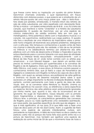 que tivesse como tema ou inspiração um quadro do pintor Rubens
Gerchman chamado Lindonéia, o qual representava, em traços
distorcidos com dolorosa pureza, o que parecia ser a ampliação de um
retrato três-por-quatro de uma moça pobre que - dizia o texto-título -
fora dada por perdida, emoldurada, à maneira kitsch dos retratos de
sala de visitas suburbanas, por vidro espelhado com decoração floral.
Gil fez a música – um bolero entrecortado de iê-iê-iê - e eu fiz a letra da
canção, que manteve o nome “Lindonéia” e a história da suburbana
desaparecida. O quadro de Gerchman, por ser uma espécie de
crônica melancólica da solidão anônima feita em tom pop e
metalingüístico, tinha parentesco direto com o tropicalismo musical, e a
canção, nós supúnhamos, realimentaria sua carga poética. O quadro
não fora o resultado de uma influência do tropicalismo sobre o pintor:
este havia chegado ali resolvendo seus próprios problemas, dialogando
com a arte pop. Nós tampouco conhecíamos o quadro antes de Nara
nos chamar a atenção para ele. Na verdade, o fato de eu ter pintado
na infância e na adolescência terminou por afastar-me das artes
plásticas com um misto de desencanto e timidez: a Tropicália é que me
estava libertando para o convívio tateante com essa área da atividade
artística, o interesse tendo ressuscitado - entusiasticamente - com a
Bienal de São Paulo de 67, onde tomei contato com os artistas pop
americanos - e com Edward Hopper -, que deram um sentido mais
preciso às minhas caminhadas por supermercados e às conversas de
Rogério e de Zé Agrippino. Claro que Tropicália, o nome, tinha vindo de
Hélio Oiticica, com quem, a essa altura, já tínhamos contato pessoal; e
conhecíamos Antônio Dias, que já fizera a capa de Panamérica de
Agrippino e colaborara com Rogério na feitura da capa do disco de Gil.
Rogério, com quem eu sempre estava, era profissional de artes gráficas
e ensinava na Escola de Desenho Industrial (tema sobre o qual
escrevera um artigo importante na Revista Civilização Brasileira), tendo,
portanto, contato permanente com toda a gente da área de artes
visuais. Mas, se as conversas sobre literatura ou filosofia, cinema ou
política (genérica) me soavam vivas, as referências a obras específicas
ou aspectos técnicos das artes plásticas eram praticamente ignoradas
por minha mente, que, quanto a isso, não se incomodava em ser
ignorante. No auge do tropicalismo, nossas relações com os pintores
foram fragmentárias e dispersas. Nosso intenso diálogo com Hélio
Oiticica teve, a principio, as características generalistas das conversas
de Rogério, pouco ou nada significando uma verdadeira assimilação,
por nossa parte, das questões específicas da arte que ele elegera - e, o
que é mais significativo, só nos anos 70 é que Hélio veio a fazer uma
capa de disco para um de nós (Gal Costa). Assim, a sugestão de Nara
forçou uma espécie de parceria interdisciplinar curiosa, sem
precedente no tropicalismo. A idéia de incluir Nara no disco coletivo me
pareceu certa não só porque ela havia feito essa ponte entre nós e a
pintura de Gerchman, mas também por significar uma espécie de
realização do sonho inicial de Gil de que o movimento fosse de toda a
 