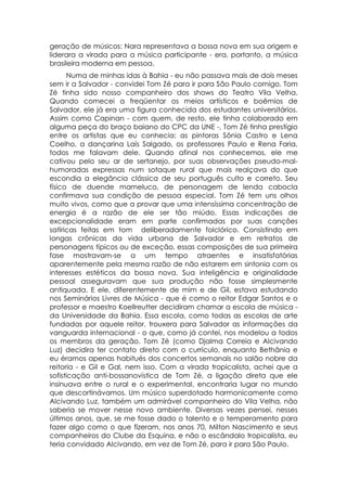 geração de músicos: Nara representava a bossa nova em sua origem e
liderara a virada para a música participante - era, portanto, a música
brasileira moderna em pessoa.
      Numa de minhas idas à Bahia - eu não passava mais de dois meses
sem ir a Salvador - convidei Tom Zé para ir para São Paulo comigo. Tom
Zé tinha sido nosso companheiro dos shows do Teatro Vila Velha.
Quando comecei a freqüentar os meios artísticos e boêmios de
Salvador, ele já era uma figura conhecida dos estudantes universitários.
Assim como Capinan - com quem, de resto, ele tinha colaborado em
alguma peça do braço baiano do CPC da UNE -, Tom Zé tinha prestígio
entre os artistas que eu conhecia: as pintoras Sônia Castro e Lena
Coelho, a dançarina Laís Salgado, os professores Paulo e Rena Faria,
todos me falavam dele. Quando afinal nos conhecemos, ele me
cativou pelo seu ar de sertanejo, por suas observações pseudo-mal-
humoradas expressas num sotaque rural que mais realçava do que
escondia a elegância clássica de seu português culto e correto. Seu
físico de duende mameluco, de personagem de lenda cabocla
confirmava sua condição de pessoa especial. Tom Zé tem uns olhos
muito vivos, como que a provar que uma intensíssima concentração de
energia é a razão de ele ser tão miúdo. Essas indicações de
excepcionalidade eram em parte confirmadas por suas canções
satíricas feitas em tom deliberadamente folclórico. Consistindo em
longas crônicas da vida urbana de Salvador e em retratos de
personagens típicos ou de exceção, essas composições de sua primeira
fase mostravam-se a um tempo atraentes e insatisfatórias
aparentemente pela mesma razão de não estarem em sintonia com os
interesses estéticos da bossa nova. Sua inteligência e originalidade
pessoal asseguravam que sua produção não fosse simplesmente
antiquada. E ele, diferentemente de mim e de Gil, estava estudando
nos Seminários Livres de Música - que é como o reitor Edgar Santos e o
professor e maestro Koellreutter decidiram chamar a escola de música -
da Universidade da Bahia. Essa escola, como todas as escolas de arte
fundadas por aquele reitor, trouxera para Salvador as informações da
vanguarda internacional - o que, como já contei, nos modelou a todos
os membros da geração. Tom Zé (como Djalma Correia e Alcivando
Luz) decidira ter contato direto com o currículo, enquanto Bethânia e
eu éramos apenas habitués dos concertos semanais no salão nobre da
reitoria - e Gil e Gal, nem isso. Com a virada tropicalista, achei que a
sofisticação anti-bossanovística de Tom Zé, a ligação direta que ele
insinuava entre o rural e o experimental, encontraria lugar no mundo
que descortinávamos. Um músico superdotado harmonicamente como
Alcivando Luz, também um admirável companheiro do Vila Velha, não
saberia se mover nesse novo ambiente. Diversas vezes pensei, nesses
últimos anos, que, se me fosse dado o talento e o temperamento para
fazer algo como o que fizeram, nos anos 70, Milton Nascimento e seus
companheiros do Clube da Esquina, e não o escândalo tropicalista, eu
teria convidado Alcivando, em vez de Tom Zé, para ir para São Paulo.
 