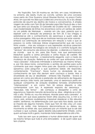 Na Tropicália, Tom Zé mostrou-se, de fato, em casa. Inicialmente,
no entanto, ele resistiu muito ao convite. Lembro de uma conversa
nossa perto do Cine Guarany (atual Glauber Rocha), na praça Castro
Alves, em que ele me dizia que a idéia era uma loucura. Eu e seu desejo
profundo de assumir seu destino de músico o convencemos. A simples
viagem de avião com Tom Zé de Salvador para São Paulo já deu o tom
do que seria sua atuação. O Caravelle da Cruzeiro do Sul - aeronave
cuja modernidade de linhas me encantava como um samba de Jobim
ou um prédio de Niemeyer -, voando em céu azul, parecia que ia
explodir com a vibração da presença de Tom Zé. E isso chegou a
exteriorizar-se até o conhecimento da aeromoça e quem sabe de
outros passageiros. Não que ele se mostrasse nervoso por estar voando -
embora sua ostentação de estranheza em relação a tudo o que se
passava no avião indicasse (talvez enganosamente) que ele nunca
tinha voado -, mas seu sotaque e suas expressões arcaicas pareciam
agredir a realidade tecnológica da aviação e o conforto burguês dos
“serviços” de consumo: ele estava me dizendo - e dizendo a si mesmo e
ao mundo - que ia, sim, para São Paulo, mas que permaneceria
irredutível quanto a certos princípios e certos traços de caráter. Ele
lidava de modo inventivo - e bizarramente elegante -com o medo da
mudança de situação. Referia-se ao avião em que estávamos como
“essa caravela”, indicando intimidade e estranheza ao mesmo tempo,
e, por trás dessa ironia, comentando o sentido de partida para outro
continente que essa viagem tinha para ele. Quando a aeromoça se
aproximou para perguntar o que queríamos beber, ele respondeu
cortantemente: “Cachaça”. Havia humor na obviedade de seu
conhecimento de que não deviam servir cachaça a bordo. Mas a
sinceridade de seu ar desafiador - embora não impolido - levava a
pensar em como era ridícula a pretensão de refinamento da freguesia
desses serviços (não havia, por exemplo, uma só aeromoça preta em
qualquer companhia de aviação brasileira) tornados amorfamente
“internacionais”, e em como Tom Zé estava disposto a não
contemporizar com isso. A esperada resposta da aeromoça -
“Desculpe, não temos” - ele começou a desapertar o cinto de
segurança e, fazendo menção de levantar-se, disse - dirigindo-se a mim,
não a ela: “Então eu vou-me embora. Mande parar essa caravela”. A
verdade com que essas palavras foram ditas assustou-nos, a mim e à
moça, pois, embora soubéssemos impossível obedecer a tão absurda
ordem, sentíamos, na determinação com que esta fora dada, que ela
se imporia de alguma maneira. Claro que Tom Zé não criou um caso
dentro do avião, mas tampouco desconcertou-se ou deixou seu
movimento se retrair: ele, que parecera por um instante que ia sair dali
custasse o que custasse, agora desistia educadamente irritado, como
quem achasse inútil o gesto, mantendo total independência até o fim.
    Tudo isso sem que se perdesse o humor distanciado de quem diz
ao mesmo tempo que tudo é uma brincadeira - e de quem sabe que
tem charme.
 