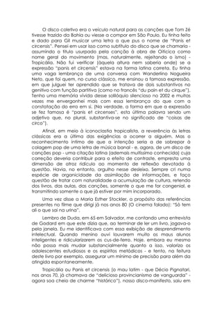 O disco coletivo era o veículo natural para as canções que Tom Zé
tivesse trazido da Bahia ou viesse a compor em São Paulo. Eu tinha feito
e dado para Gil musicar uma letra a que pus o nome de “Panis et
circensis”. Pensei em usar isso como subtítulo do disco que se chamaria -
assumindo o titulo usurpado pela canção à obra de Oiticica como
nome geral do movimento (mas, naturalmente, rejeitando o ismo) -
Tropicália. Não fui verificar (àquela altura nem saberia onde) se a
expressão “panis et circensis” estava na forma latina correta. Eu tinha
uma vaga lembrança de uma conversa com Wanderlino Nogueira
Neto, que foi quem, no curso clássico, me ensinou a famosa expressão,
em que julguei ter aprendido que se tratava de dois substantivos no
genitivo com função partitiva (como no francês “du pain et du cirque”).
Tenho uma memória vívida desse solilóquio silencioso no 2002 e muitas
vezes me envergonhei mais com essa lembrança do que com a
constatação do erro em si. (Na verdade, a forma em que a expressão
se fez famosa é “panis et circenses”, esta última palavra sendo um
adjetivo que, no plural, substantiva-se no significado de “coisas de
circo”).
     Afinal, em meio à iconoclastia tropicalista, a reverência às letras
clássicas era a última das exigências a ocorrer a alguém. Mas o
reconhecimento íntimo de que a intenção seria a de sobrepor à
colagem pop de uma letra de música banal - e, agora, de um disco de
canções pop - uma citação latina (ademais muitíssimo conhecida) cuja
correção deveria contribuir para o efeito de contraste, empresta uma
dimensão de atroz ridículo ao momento de reflexão devotado à
questão. Havia, no entanto, orgulho nesse desleixo. Sempre cri numa
espécie de organicidade da assimilação de informações, e faço
questão de tratar com naturalidade a acumulação de cultura, retendo
dos livros, das aulas, das canções, somente o que me for congenial, e
transmitindo somente o que já estiver por mim incorporado.
      Uma vez disse a Maria Esther Stockler, a propósito das referências
presentes no filme que dirigi já nos anos 80 (O cinema falado): “Só tem
ali o que sai na urina”.
      Lembro de Duda, em 65 em Salvador, me contando uma entrevista
de Godard em que este dizia que, ao terminar de ler um livro, jogava-o
pela janela. Eu me identificava com essa exibição de desprendimento
intelectual. Quando menino ouvi louvarem muito os maus alunos
inteligentes e ridicularizarem os cus-de-ferro. Hoje, embora eu mesmo
não possa mais mudar substancialmente quanto a isso, valorizo os
adolescentes estudiosos e os espíritos metódicos - e tento, na feitura
deste livro por exemplo, assegurar um mínimo de precisão para além da
atingida espontaneamente.
     Tropicália ou Panis et circensis (o mau latim - que Décio Pignatari,
nos anos 70, já chamava de “delicioso provincianismo de vanguarda” -
agora soa cheio de charme “histórico”), nosso disco-manifesto, saiu em
 