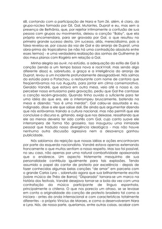 68, contando com a participação de Nara e Tom Zé, além, é claro, do
grupo-núcleo formado por Gil, Gal, Mutantes, Duprat e eu, mas sem a
presença de Bethânia, que, por rejeitar intimamente a confusão de sua
pessoa com grupos ou movimentos, deixou a canção “Baby”, que ela
própria encomendara, para ser gravada por Gal, o que resultou no
primeiro grande sucesso desta. Um sucesso, aliás, merecidíssimo, pois a
faixa revelou-se, por causa da voz de Gal e do arranjo de Duprat, uma
obra-prima do tropicalismo (se não há uma contradição absoluta entre
esses termos) - e uma verdadeira realização dos sonhos de Guilherme (e
dos meus planos com Rogério em relação a Gal.
      Minha alegria ao ouvir, no estúdio, a adequação do estilo de Gal à
canção (sendo a um tempo bossa nova e rock'n'roll, mas sendo algo
diferente disso) e, sobretudo, a graça e a inteligência do arranjo de
Duprat, levou a um incidente profundamente desagradável. Nós saímos
do estúdio para o Patachou, o restaurante com nome de cantora que
freqüentávamos na rua Augusta, para jantar em clima comemorativo.
Geraldo Vandré, que estava em outra mesa, veio até a nossa e, ao
perceber nosso entusiasmo pela gravação, pediu que Gal lhe cantasse
a canção recém-gravada. Quando tinha ouvido o suficiente para ter
uma idéia do que era, ele a interrompeu bruscamente, batendo na
mesa e dizendo: “Isso é uma merda!”. Gal calou-se assustada e eu,
indignado, disse a ele que saísse dali. Ele ainda quis argumentar dizendo
que nós estávamos traindo a cultura nacional, mas não permiti que ele
concluísse o discurso e, gritando, exigi que nos deixasse, ressaltando que
ele ao menos deveria ter sido cortês com Gal, cujo canto suave ele
interrompera de forma tão grosseira. Isso inaugurou uma inimizade
pessoal que traduzia nossa divergência ideológica - mas não houve
nenhuma outra discussão agressiva nem a desavença ganhou
publicidade.
      Nós sabíamos da rejeição que nossas idéias e ações encontravam
por parte da esquerda nacionalista. Vandré estava apenas externando
francamente o que muitos sentiam a nosso respeito. Mas isso foi possível,
no seu caso, não apenas por uma natural combatividade apaixonada
que o enobrece. Um aspecto tristemente mesquinho de sua
personalidade contribuía igualmente para tais explosões. Tendo
assumido o papel do cantor de protesto por excelência - depois de
fazer conhecidas algumas belas canções “de amor” em parceria com
o grande Carlos Lyra -, sobretudo agora que sua brilhantemente escrita
(sobre música de Théo de Barros) “Disparada” tornara-se um marco na
história dos festivais, Vandré desejava tornar-se a bola da vez com uma
contrafação da música participante de língua espanhola,
principalmente a chilena. O que nos parecia um atraso, se se levasse
em conta a originalidade da canção de protesto brasileira tal como a
iniciara - antes da onda internacional e com características totalmente
diferentes - o próprio Vinicius de Moraes, e como a desenvolveram Nara
e Lyra. Nós, de nossa parte, queríamos, entre outras coisas, acabar com
 