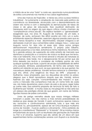 o hábito de se ter uma “bola” a cada vez, apostando numa pluralidade
de estilos concorrendo nas mentes e nas caixas registradoras.
      Uma das marcas da Tropicália - e talvez seu único sucesso histórico
indubitável - foi justamente a ampliação do mercado pela prática da
convivência na diversidade, alcançada com o desmantelamento da
ordem dos nichos e com o desrespeito às demarcações de faixas de
classe e de graus de educação. Essa saudável destruição de
hierarquias está na origem do que alguns críticos chatos chamam de
“complacência cínica pós-60”. Ela explica também a “generosidade”
exagerada que, nos anos 70, Augusto de Campos, de um lado, e
Glauber, de outro, achavam tão difícil aceitar em mim: um e outro,
enfatizando aspectos diferentes, exerciam alguma pressão para que eu
fosse menos receptivo e mais discriminatório. Glauber chegava a ser
demasiado cruel em seus comentários sobre colegas meus – coisa que
Augusto nunca foi. Mas não só esses dois: vários outros amigos
demonstravam impaciência semelhante. O próprio João Gilberto,
quando passamos a nos falar, estranhava minha tolerância. No entanto,
foi o grande esforço de superação da visão estreita de mercado que
dominava a produção e o consumo de música no Brasil que me levou,
não a ser tolerante, mas a me tornar sensível a virtudes de naturezas as
mais diversas. Mais tarde, me vi desaprovando Gil por achar que ele
tinha deixado isso levá-lo a considerar de múltiplos pontos de vista
qualquer questão que fosse, a ponto de anular a possibilidade de definir
uma posição. (Embora, paradoxalmente, Gil tenha sido sempre mais
seletivo em relação ao que ouvir, ao que aprender e do que gostar). No
nascedouro desses problemas, Vandré tentava estancar a correnteza -
que era, afinal, uma exigência da força da MPB - propondo a
Guilherme, nosso empresário, que nos dissuadisse de entrar no páreo;
alegava que o Brasil necessitava daquilo que ele, Vandré, estava
fazendo (ou seja: canções “conscientizadoras das massas”) e que,
como o mercado não comportava mais de um nome forte de cada
vez, nós todos deveríamos, para o bem do país e do povo, jogar todas
as cartas nele. Essa estranha proposta de renúncia foi feita de fato a
Guilherme por Vandré - e muitas vezes eu me perguntei se não seria isso
um esboço dos prestígios oficiais de que gozam, em nome da história,
figurões insossos de países comunistas.
      Livres do perigo vermelho desde que nossos inimigos militares
tomaram o poder, nós não víamos a mais remota probabilidade de
realizar-se esse desejo de Vandré. E assim achávamos apenas maluco
seu raciocínio e continuávamos admirando tudo o que nele era
admirável. Eu, principalmente, apesar de ver Chico Buarque muitíssimo
acima de Vandré - musical, poética e eticamente – tinha preferido de
longe (e o manifestava) “Disparada” a “A banda”. Gil se mostrou menos
entusiasmado do que eu com os resultados das gravações do Tropicália
ou Pan is et circensis. Suponho que ele, saindo de um disco em que
experimentara tantas combinações sonoras com Duprat e os Mutantes,
 