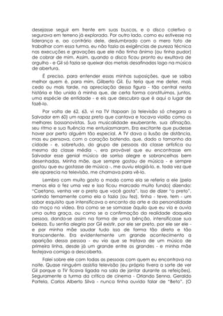 desejasse seguir em frente em suas buscas, e o disco coletivo o
segurava em terreno já explorado. Por outro lado, como eu estivesse na
liderança e, ao contrário dele, deslumbrado com o mero fato de
trabalhar com essa turma, eu não fazia as exigências de pureza técnica
nas execuções e gravações que ele não tinha ânimo (ou tinha pudor)
de cobrar de mim. Assim, quando o disco ficou pronto eu exultava de
orgulho - e Gil só fazia se queixar dos metais desafinados logo na música
de abertura.
      É preciso, para entender essas minhas suposições, que se saiba
melhor quem é, para mim, Gilberto Gil. Eu teria que me deter, mais
cedo ou mais tarde, na apreciação dessa figura - tão central nesta
história e tão unida à minha que, de certa forma constituímos, juntos,
uma espécie de entidade - e eis que descubro que é aqui o lugar de
fazê-lo.
     Por volta de 62, 63, vi na TV Itapoan (a televisão só chegara a
Salvador em 60) um rapaz preto que cantava e tocava violão como os
melhores bossanovistas. Sua musicalidade exuberante, sua afinação,
seu ritmo e sua fluência me entusiasmaram. Era excitante que pudesse
haver por perto alguém tão especial. A TV dava a ilusão de distância,
mas eu pensava, com o coração batendo, que, dado o tamanho da
cidade - e, sobretudo, do grupo de pessoas da classe artística ou
mesmo da classe média -, era provável que eu encontrasse em
Salvador esse genial músico de sorriso alegre e sobrancelhas bem
desenhadas. Minha mãe, que sempre gostou de música - e sempre
gostou que eu gostasse de música -, me ouviu elogiá-lo, e, toda vez que
ele aparecia na televisão, me chamava para vê-lo.
      Lembro com muito gosto o modo como ela se referia a ele (pelo
menos ela o fez uma vez e isso ficou marcado muito fundo) dizendo:
“Caetano, venha ver o preto que você gosta”. Isso de dizer “o preto”,
sorrindo ternamente como ela o fazia (ou fez), tinha - teve, tem - um
sabor esquisito que intensificava o encanto da arte e da personalidade
do moço no vídeo. Era como se se somasse àquilo que eu via e ouvia
uma outra graça, ou como se a confirmação da realidade daquela
pessoa, dando-se assim na forma de uma bênção, intensificasse sua
beleza. Eu sentia alegria por Gil existir, por ele ser preto, por ele ser ele -
e por minha mãe saudar tudo isso de forma tão direta e tão
transcendente. Era evidentemente um grande acontecimento a
aparição dessa pessoa - eu via que se tratava de um músico de
primeira linha, desde já um grande entre os grandes - e minha mãe
festejava comigo a descoberta.
     Falei sobre ele com todas as pessoas com quem eu encontrava na
noite. Quase ninguém assistia televisão (eu próprio tivera a sorte de ver
Gil porque a TV ficava ligada na sala de jantar durante as refeições).
Seguramente a turma da crítica de cinema - Orlando Senna, Geraldo
Portela, Carlos Alberto Silva - nunca tinha ouvido falar de “Beto”. (O
 