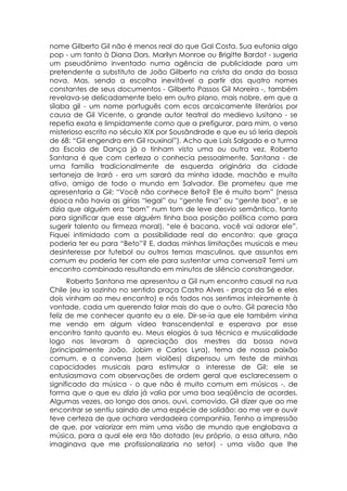 nome Gilberto Gil não é menos real do que Gal Costa. Sua eufonia algo
pop - um tanto à Diana Dors, Marilyn Monroe ou Brigitte Bardot - sugeria
um pseudônimo inventado numa agência de publicidade para um
pretendente a substituto de João Gilberto na crista da onda da bossa
nova. Mas, sendo a escolha inevitável a partir dos quatro nomes
constantes de seus documentos - Gilberto Passos Gil Moreira -, também
revelava-se delicadamente belo em outro plano, mais nobre, em que a
sílaba gil - um nome português com ecos arcaicamente literários por
causa de Gil Vicente, o grande autor teatral do medievo lusitano - se
repetia exata e limpidamente como que a prefigurar, para mim, o verso
misterioso escrito no século XIX por Sousândrade e que eu só leria depois
de 68: “Gil engendra em Gil rouxinol”). Acho que Laís Salgado e a turma
da Escola de Dança já o tinham visto uma ou outra vez. Roberto
Santana é que com certeza o conhecia pessoalmente. Santana - de
uma família tradicionalmente de esquerda originária da cidade
sertaneja de Irará - era um sarará da minha idade, machão e muito
ativo, amigo de todo o mundo em Salvador. Ele prometeu que me
apresentaria a Gil: “Você não conhece Beto? Ele é muito bom” (nessa
época não havia as gírias “legal” ou “gente fina” ou “gente boa”, e se
dizia que alguém era “bom” num tom de leve desvio semântico, tanto
para significar que esse alguém tinha boa posição política como para
sugerir talento ou firmeza moral), “ele é bacana, você vai adorar ele”.
Fiquei intimidado com a possibilidade real do encontro: que graça
poderia ter eu para “Beto”? E, dadas minhas limitações musicais e meu
desinteresse por futebol ou outros temas masculinos, que assuntos em
comum eu poderia ter com ele para sustentar uma conversa? Temi um
encontro combinado resultando em minutos de silêncio constrangedor.
      Roberto Santana me apresentou a Gil num encontro casual na rua
Chile (eu ia sozinho no sentido praça Castro Alves - praça da Sé e eles
dois vinham ao meu encontro) e nós todos nos sentimos inteiramente à
vontade, cada um querendo falar mais do que o outro. Gil parecia tão
feliz de me conhecer quanto eu a ele. Dir-se-ia que ele também vinha
me vendo em algum vídeo transcendental e esperava por esse
encontro tanto quanto eu. Meus elogios à sua técnica e musicalidade
logo nos levaram à apreciação dos mestres da bossa nova
(principalmente João, Jobim e Carlos Lyra), tema de nossa paixão
comum, e a conversa (sem violões) dispensou um teste de minhas
capacidades musicais para estimular o interesse de Gil: ele se
entusiasmava com observações de ordem geral que esclarecessem o
significado da música - o que não é muito comum em músicos -, de
forma que o que eu dizia já valia por uma boa seqüência de acordes.
Algumas vezes, ao longo dos anos, ouvi, comovido, Gil dizer que ao me
encontrar se sentiu saindo de uma espécie de solidão: ao me ver e ouvir
teve certeza de que achara verdadeira companhia. Tenho a impressão
de que, por valorizar em mim uma visão de mundo que englobava a
música, para a qual ele era tão dotado (eu próprio, a essa altura, não
imaginava que me profissionalizaria no setor) - uma visão que lhe
 