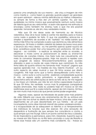 parecia uma ampliação da sua mesma -, ele criou a imagem de mim
como mestre e - como fazem os grandes quando julgam ver grandeza
em quem admiram - relevou minhas deficiências ou melhor: interpretou-
as sempre de forma a lhes dar um sentido superior. Viu, por isso,
qualidades na minha música que possivelmente nenhum outro músico
de talento igual ao seu veria então - e assim não apenas me estimulou e
encorajou como também me ensinou tudo o que me era possível
aprender, tornando-se, ele sim, meu verdadeiro mestre.
      Não que Gil me desse aulas de harmonia ou de técnica
violonística. Mas vê-lo tocar violão e cantar me desinibiu para a música
como nada o poderia ter feito. O que me possibilitou arriscar-me a
ampliar o repertório de acordes e de “batidas” no violão barato que
minha mãe tinha me comprado e para cujo domínio eu não alimentava
esperanças. Gil trazia o mistério celestial da beleza da bossa nova para
o alcance dos meus dedos - eu me permitia apenas querer roçá-lo de
leve: acreditava poder tirar uma lasquinha sem profaná-lo. Gil não se
negava - ao contrário - a explicar as relações entre os acordes, a
descrever o modo como se posicionavam os dedos ou ensinar-me
harmonias de canções inteiras, mas fazia tudo isso casualmente, em
meio às conversas despreocupadas. Hoje me assusta a rapidez com
que progredi do básico tônica/dominante/tônica para acordes
alterados e para a noção de vozes internas que caminham. Eu não
tinha idéia do quanto estava me tornando mais “musical”: julgava que
apenas aprendia mal - na medida do meu talento imutável - um ou
outro aspecto do saber musical a que Gil tinha acesso por direito
congênito. Até hoje acho que a forma desequilibrada como trato a
música - como autor e como ouvinte - (exibindo complexidade quando
já não se espera senão primarismo, e ingenuidade quando a
expectativa seria de sofisticação) se deve ao fato de eu ter me negado
a me impor um método, por não ter em minha capacidade musical a
fé que Gil tinha. Na verdade, nunca mais fiz progressos comparáveis
àquela arrancada. Mas nada eu poderia hoje em música se Gil não
reafirmasse essa sua fé a cada instante, apesar de mim mesmo. Gil tirou
de mim muito mais música do que jamais sonhei poder engendrar.
      Algumas vezes, apesar da felicidade de poder estar mais próximo
de João Gilberto por causa dos ensinamentos de Gil, eu entrava em
crise por não me achar no direito de fazer música. Uma das coisas mais
deprimentes de um país desorientado em sua história - de um país
incompetente como disse Hannah Arendt dos países subdesenvolvidos -
é a incapacidade de se adequarem os talentos e os temperamentos
dos indivíduos às funções que irão exercer. Há uma sensação de
desperdício e frustração de que sempre tive consciência e contra a
qual sempre quis me insurgir. Este é um ponto central de meus cuidados,
foi do tropicalismo e permanece, para mim, irresolvido. Suponho que se
eu vivesse em São Paulo ou no Rio teria concluído o curso de filosofia e
talvez esse tivesse sido um caminho mais condizente. Ou - tivesse eu
 