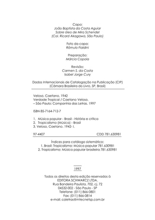 Capa:
               João Baptista da Costa Aguiar
                Sobre óleo de Mira Schendel
             (Col. Ricard Akagawa, São Paulo)

                       Foto da capa:
                       Rômulo Fialdini

                        Preparação:
                       Márcia Copola

                          Revisão:
                     Carmen S. da Costa
                      Isabel Jorge Cury

Dados Internacionais de Catalogação na Publicação (CIP)
           (Câmara Brasileira do Livro, SP, Brasil)


Veloso, Caetano, 1942
Verdade Tropical / Caetano Veloso.
– São Paulo: Companhia das Letras, 1997

ISBN 85-7164-712-7

1. Música popular - Brasil - História e crítica
2. Tropicalismo (Música) - Brasil
3. Veloso, Caetano. 1942- I.

97-4407                                      CDD 781.630981

              Índices para catálogo sistemático:
     1. Brasil: Tropicalismo: Música popular 781.630981
   2. Tropicalismo: Música popular brasileira 781.630981




                             1997

        Todos os direitos desta edição reservados à
                EDITORA SCHWARCZ LTDA.
             Rua Bandeira Paulista, 702, cj. 72
                 04532-002 - São Paulo - SP
                  Telefone: (011) 866-0801
                     Fax: (011) 866-0814
           e-mail: coletras@mtecnetsp.com.br
 