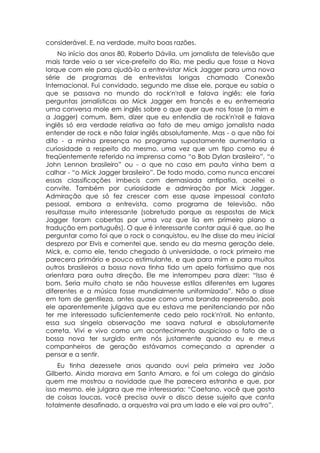 considerável. E, na verdade, muito boas razões.
    No início dos anos 80, Roberto Dávila, um jornalista de televisão que
mais tarde veio a ser vice-prefeito do Rio, me pediu que fosse a Nova
Iorque com ele para ajudá-lo a entrevistar Mick Jagger para uma nova
série de programas de entrevistas longas chamado Conexão
Internacional. Fui convidado, segundo me disse ele, porque eu sabia o
que se passava no mundo do rock'n'roll e falava inglês: ele faria
perguntas jornalísticas ao Mick Jagger em francês e eu entremearia
uma conversa mole em inglês sobre o que quer que nos fosse (a mim e
a Jagger) comum. Bem, dizer que eu entendia de rock'n'roll e falava
inglês só era verdade relativa ao fato de meu amigo jornalista nada
entender de rock e não falar inglês absolutamente. Mas - o que não foi
dito - a minha presença no programa supostamente aumentaria a
curiosidade a respeito do mesmo, uma vez que um tipo como eu é
freqüentemente referido na imprensa como “o Bob Dylan brasileiro”, “o
John Lennon brasileiro” ou - o que no caso em pauta vinha bem a
calhar - “o Mick Jagger brasileiro”. De todo modo, como nunca encarei
essas classificações imbecis com demasiada antipatia, aceitei o
convite. Também por curiosidade e admiração por Mick Jagger.
Admiração que só fez crescer com esse quase impessoal contato
pessoal, embora a entrevista, como programa de televisão, não
resultasse muito interessante (sobretudo porque as respostas de Mick
Jagger foram cobertas por uma voz que lia em primeiro plano a
tradução em português). O que é interessante contar aqui é que, ao lhe
perguntar como foi que o rock o conquistou, eu lhe disse do meu inicial
desprezo por Elvis e comentei que, sendo eu da mesma geração dele,
Mick, e, como ele, tendo chegado à universidade, o rock primeiro me
parecera primário e pouco estimulante, e que para mim e para muitos
outros brasileiros a bossa nova tinha tido um apelo fortíssimo que nos
orientara para outra direção. Ele me interrompeu para dizer: “Isso é
bom. Seria muito chato se não houvesse estilos diferentes em lugares
diferentes e a música fosse mundialmente uniformizada”. Não o disse
em tom de gentileza, antes quase como uma branda repreensão, pois
ele aparentemente julgava que eu estava me penitenciando por não
ter me interessado suficientemente cedo pelo rock'n'roll. No entanto,
essa sua singela observação me soava natural e absolutamente
correta. Vivi e vivo como um acontecimento auspicioso o fato de a
bossa nova ter surgido entre nós justamente quando eu e meus
companheiros de geração estávamos começando a aprender a
pensar e a sentir.
    Eu tinha dezessete anos quando ouvi pela primeira vez João
Gilberto. Ainda morava em Santo Amaro, e foi um colega do ginásio
quem me mostrou a novidade que lhe parecera estranha e que, por
isso mesmo, ele julgara que me interessaria: “Caetano, você que gosta
de coisas loucas, você precisa ouvir o disco desse sujeito que canta
totalmente desafinado, a orquestra vai pra um lado e ele vai pro outro”.
 
