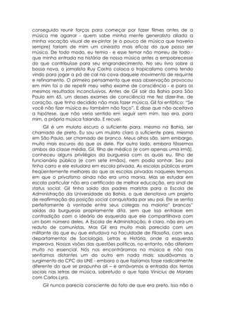 conseguido reunir forças para começar por fazer filmes antes de a
música me agarrar - quem sabe minha mente generalista aliada a
minha vocação visual de ex-pintor (e o pouco de música que haveria
sempre) fariam de mim um cineasta mais eficaz do que posso ser
músico. De todo modo, eu temia - e esse temor não morreu de todo -
que minha entrada na história de nossa música antes a empobrecesse
do que contribuísse para seu engrandecimento. No seu livro sobre a
bossa nova, o jornalista Ruy Castro coloca o tropicalismo como tendo
vindo para jogar a pá de cal na cova daquele movimento de requinte
e refinamento. O primeiro pensamento que essa observação provocou
em mim foi o de repetir meu velho exame de consciência - e para os
mesmos resultados inconclusivos. Antes de Gil sair da Bahia para São
Paulo em 65, um desses exames de consciência me fez dizer-lhe, de
coração, que tinha decidido não mais fazer música. Gil foi enfático: “Se
você não fizer música eu também não faço”. E disse que não aceitava
a hipótese, que não veria sentido em seguir sem mim. Isso era, para
mim, a própria música falando. E recuei.
      Gil é um mulato escuro o suficiente para, mesmo na Bahia, ser
chamado de preto. Eu sou um mulato claro o suficiente para, mesmo
em São Paulo, ser chamado de branco. Meus olhos são, sem embargo,
muito mais escuros do que os dele. Por outro lado, embora fôssemos
ambos da classe média, Gil, filho de médico (e com apenas uma irmã),
conheceu alguns privilégios da burguesia com os quais eu, filho de
funcionário público (e com sete irmãos), nem podia sonhar. Seu pai
tinha carro e ele estudara em escola privada. As escolas públicas eram
freqüentemente melhores do que as escolas privadas naqueles tempos
em que o privatismo ainda não era uma mania. Mas se estudar em
escola particular não era certificado de melhor educação, era sinal de
status social. Gil tinha saído dos padres maristas para a Escola de
Administração da Universidade da Bahia, o que denotava um projeto
de reafirmação da posição social conquistada por seu pai. Ele se sentia
perfeitamente à vontade entre seus colegas na maioria” brancos”
saídos da burguesia propriamente dita, sem que isso entrasse em
contradição com o ideário de esquerda que ele compartilhava com
um bom número deles. A Escola de Administração, é claro, não era um
reduto de comunistas. Mas Gil era muito mais parecido com um
militante do que eu que estudava na Faculdade de Filosofia, com seus
departamentos de Sociologia, Letras e História, onde a esquerda
imperava. Nossas visões das questões políticas, no entanto, não diferiam
muito no essencial. Nós nos encontráramos na música e não nos
sentíamos distantes um do outro em nada mais: saudávamos o
surgimento do CPC da UNE - embora o que fazíamos fosse radicalmente
diferente do que se propunha ali – e amávamos a entrada dos temas
sociais nas letras de música, sobretudo o que fazia Vinicius de Moraes
com Carlos Lyra.
    Gil nunca parecia consciente do fato de que era preto. Isso não o
 