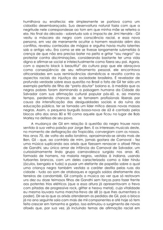 humilhava ou enaltecia: ele simplesmente se portava como um
cidadão desembaraçado. Sua desenvoltura natural fazia com que a
negritude nele correspondesse ao tom em que minha mãe se referira a
ela. No final da década - sobretudo sob o impacto de Jimi Hendrix - Gil
vestiu a máscara do negro com consciência racial, e essa nova
persona, em vez de meramente ocultar o homem resolvido além dos
conflitos, revelou conteúdos de mágoa e orgulho havia muito latentes
sob o antigo véu. Era como se ele se tivesse longamente submetido à
crença de que não era preciso bater no peito e gritar “sou negro!” ou
protestar contra discriminações, considerando bastante ter uma vida
digna e afirmar-se social e intelectualmente como fizera seu pai. Agora,
com o aspecto black is beautiful” da cultura pop que ele abraçava
como conseqüência de seu refinamento pessoal, ele encontrava
africanidades em suas reminiscências domésticas e revolta contra os
aspectos raciais da injustiça da sociedade brasileira. É revelador de
profunda verdade sobre essa questão no Brasil o fato de Gil ter sido um
exemplo perfeito de filho de “preto doutor” baiano e, à medida que os
negros pobres foram dominando a paisagem humana da Cidade do
Salvador com sua afirmação cultural popular pós-60, e, ao mesmo
tempo, perdendo chances de se tornarem profissionais liberais por
causa da intensificação das desigualdades sociais e da ruína da
educação pública, ter se tornado um líder mítico dessas novas massas
negras. Assim, o pequeno burguês bossa-nova de 63 é cantado pelos
blocos afro dos anos 80 e 90 como aquele que ficou no lugar de Bob
Marley na defesa de seu povo.
      A mudança de Gil em relação à questão do negro trouxe novo
sentido à sua velha paixão por Jorge Ben. E os interesses musicais deste,
no momento de deflagração da Tropicália, convergiam com os nossos.
Nos anos 70, de volta do exílio londrino, aproximando-se ainda mais de
Ben, Gil - que, ao contrário de mim, jamais gostara de Carnaval - fez
uma música suplicando aos orixás que fizessem renascer o afoxé Filhos
de Gandhi, seu único amor de infância do Carnaval de Salvador, um
curiosissimamente lindo grupo carnavalesco surgido nos anos 40,
formado de homens, na maioria negros, vestidos à indiana, usando
turbantes brancos, com um deles caracterizado como o líder hindu
(óculos, bengala e tudo) a puxar um elefante de papelão sobre o qual
uma criança negra também vestida a caráter desfila pelas ruas da
cidade - tudo ao som de atabaques e agogôs saídos diretamente dos
terreiros de candomblé. Gil compôs a música ao ver que só restavam
uns dez ou doze teimosos filhos de Gandhi sem forças para fazer frente
aos potentes trios elétricos (que a essa altura já apresentavam o frevo
com pitadas de progressive rock, glitter e heavy metal), cuja vitalidade
eu mesmo louvara numa marcha-frevo de 68 (o que lhes aumentara o
poder). Dir-se-ia que os orixás atenderam os pedidos de Gil, pois o bloco
já no ano seguinte saía com mais de mil componentes e até hoje só tem
feito crescer em tamanho e garbo. Isso estimulou o surgimento de novos
afoxés que, por sua vez, já incluindo temas de afirmação racial em
 